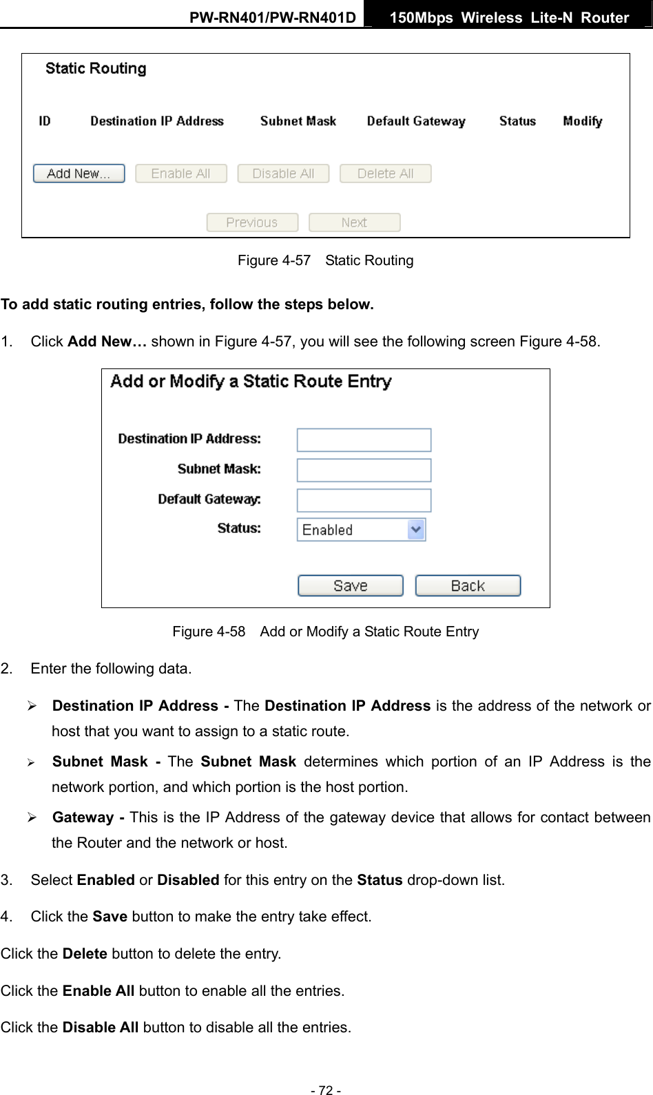PW-RN401/PW-RN401D  150Mbps Wireless Lite-N Router    Figure 4-57  Static Routing To add static routing entries, follow the steps below. 1. Click Add New&hellip; shown in Figure 4-57, you will see the following screen Figure 4-58.   Figure 4-58    Add or Modify a Static Route Entry 2.  Enter the following data. &frac34; Destination IP Address - The Destination IP Address is the address of the network or host that you want to assign to a static route. &frac34; Subnet Mask - The Subnet Mask determines which portion of an IP Address is the network portion, and which portion is the host portion. &frac34; Gateway - This is the IP Address of the gateway device that allows for contact between the Router and the network or host. 3. Select Enabled or Disabled for this entry on the Status drop-down list. 4. Click the Save button to make the entry take effect. Click the Delete button to delete the entry. Click the Enable All button to enable all the entries. Click the Disable All button to disable all the entries. - 72 - 