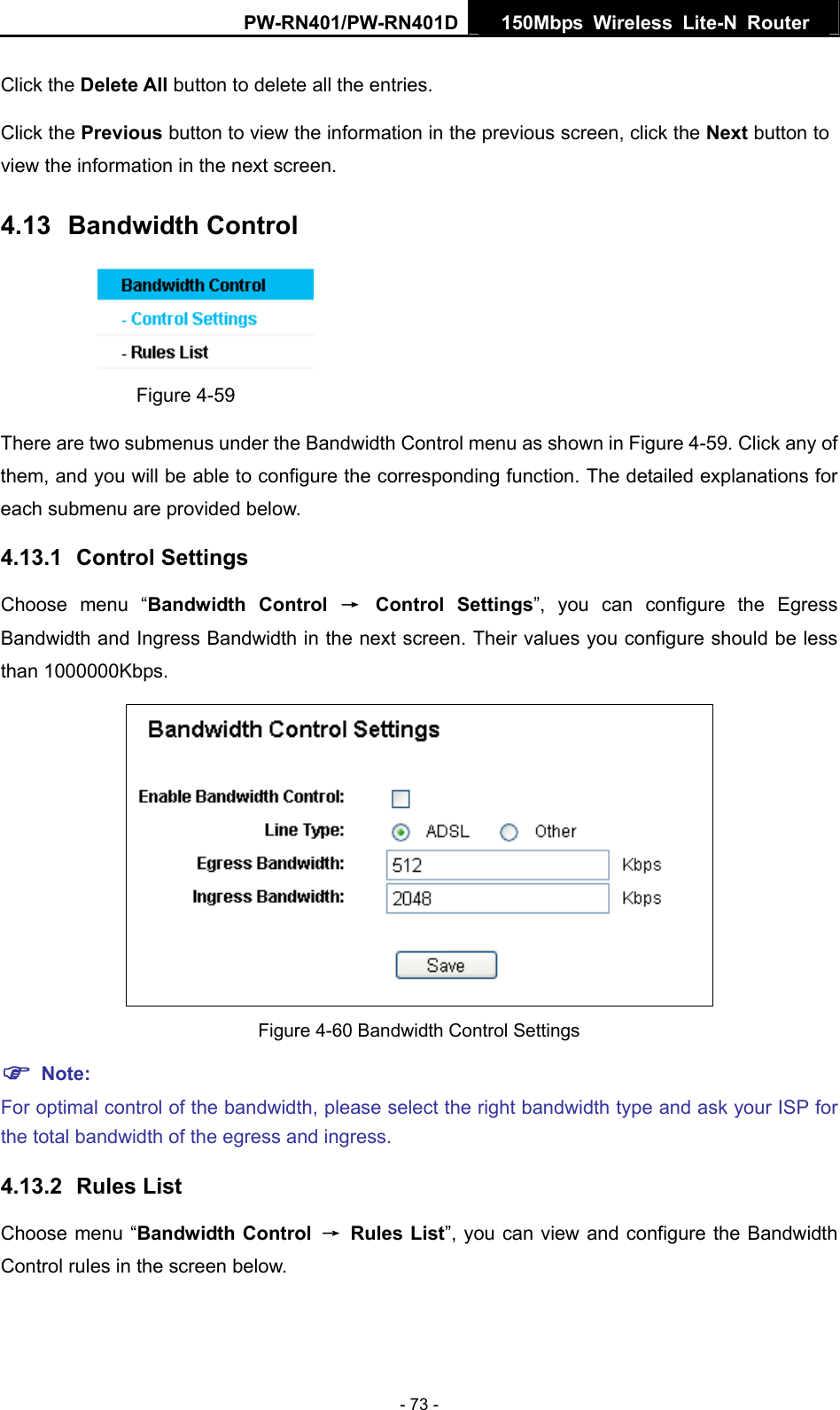 PW-RN401/PW-RN401D  150Mbps Wireless Lite-N Router   Click the Delete All button to delete all the entries. Click the Previous button to view the information in the previous screen, click the Next button to view the information in the next screen. 4.13  Bandwidth Control  Figure 4-59 There are two submenus under the Bandwidth Control menu as shown in Figure 4-59. Click any of them, and you will be able to configure the corresponding function. The detailed explanations for each submenu are provided below. 4.13.1  Control Settings Choose menu &ldquo;Bandwidth Control &rarr; Control Settings&rdquo;, you can configure the Egress Bandwidth and Ingress Bandwidth in the next screen. Their values you configure should be less than 1000000Kbps.  Figure 4-60 Bandwidth Control Settings ) Note: For optimal control of the bandwidth, please select the right bandwidth type and ask your ISP for the total bandwidth of the egress and ingress. 4.13.2  Rules List Choose menu &ldquo;Bandwidth Control &rarr; Rules List&rdquo;, you can view and configure the Bandwidth Control rules in the screen below. - 73 - 