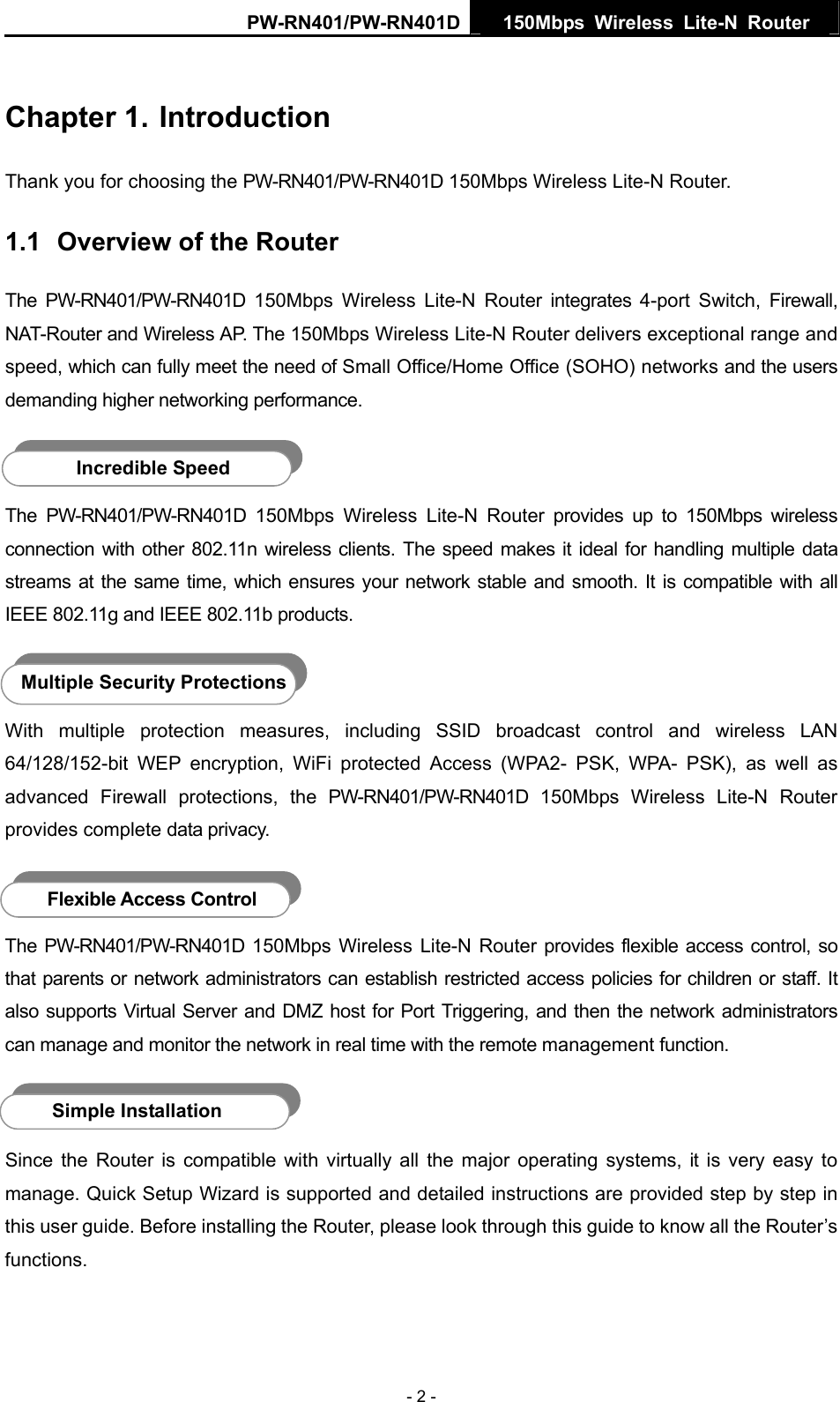PW-RN401/PW-RN401D  150Mbps Wireless Lite-N Router   Chapter 1. Introduction Thank you for choosing the PW-RN401/PW-RN401D 150Mbps Wireless Lite-N Router. 1.1  Overview of the Router The PW-RN401/PW-RN401D 150Mbps Wireless Lite-N Router integrates 4-port Switch, Firewall, NAT-Router and Wireless AP. The 150Mbps Wireless Lite-N Router delivers exceptional range and speed, which can fully meet the need of Small Office/Home Office (SOHO) networks and the users demanding higher networking performance.  Incredible Speed The PW-RN401/PW-RN401D 150Mbps Wireless Lite-N Router provides up to 150Mbps wireless connection with other 802.11n wireless clients. The speed makes it ideal for handling multiple data streams at the same time, which ensures your network stable and smooth. It is compatible with all IEEE 802.11g and IEEE 802.11b products.  Multiple Security Protections With multiple protection measures, including SSID broadcast control and wireless LAN 64/128/152-bit WEP encryption, WiFi protected Access (WPA2- PSK, WPA- PSK), as well as advanced Firewall protections, the PW-RN401/PW-RN401D 150Mbps Wireless Lite-N Router provides complete data privacy.    Flexible Access Control The PW-RN401/PW-RN401D 150Mbps Wireless Lite-N Router provides flexible access control, so that parents or network administrators can establish restricted access policies for children or staff. It also supports Virtual Server and DMZ host for Port Triggering, and then the network administrators can manage and monitor the network in real time with the remote management function.  Simple Installation Since the Router is compatible with virtually all the major operating systems, it is very easy to manage. Quick Setup Wizard is supported and detailed instructions are provided step by step in this user guide. Before installing the Router, please look through this guide to know all the Router&rsquo;s functions. - 2 - 