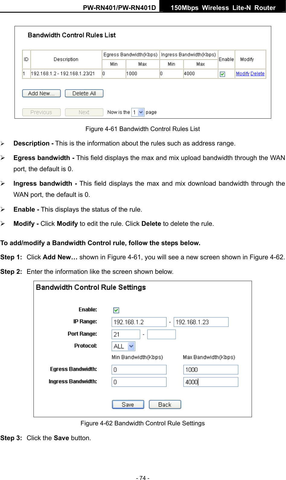 PW-RN401/PW-RN401D  150Mbps Wireless Lite-N Router    Figure 4-61 Bandwidth Control Rules List &frac34; Description - This is the information about the rules such as address range. &frac34; Egress bandwidth - This field displays the max and mix upload bandwidth through the WAN port, the default is 0. &frac34; Ingress bandwidth - This field displays the max and mix download bandwidth through the WAN port, the default is 0. &frac34; Enable - This displays the status of the rule. &frac34; Modify - Click Modify to edit the rule. Click Delete to delete the rule. To add/modify a Bandwidth Control rule, follow the steps below. Step 1:  Click Add New&hellip; shown in Figure 4-61, you will see a new screen shown in Figure 4-62. Step 2:  Enter the information like the screen shown below.  Figure 4-62 Bandwidth Control Rule Settings Step 3:  Click the Save button. - 74 - 