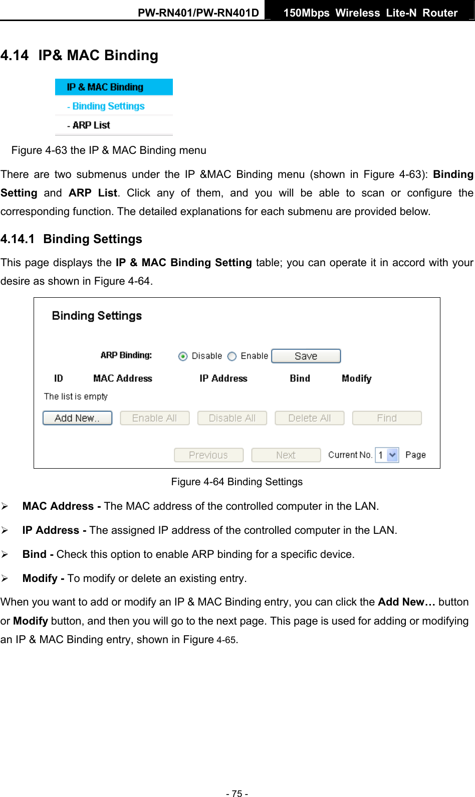 PW-RN401/PW-RN401D  150Mbps Wireless Lite-N Router   4.14  IP&amp; MAC Binding  Figure 4-63 the IP &amp; MAC Binding menu There are two submenus under the IP &amp;MAC Binding menu (shown in Figure 4-63):  Binding Setting  and ARP List. Click any of them, and you will be able to scan or configure the corresponding function. The detailed explanations for each submenu are provided below. 4.14.1  Binding Settings This page displays the IP &amp; MAC Binding Setting table; you can operate it in accord with your desire as shown in Figure 4-64.   Figure 4-64 Binding Settings &frac34; MAC Address - The MAC address of the controlled computer in the LAN.   &frac34; IP Address - The assigned IP address of the controlled computer in the LAN.   &frac34; Bind - Check this option to enable ARP binding for a specific device.   &frac34; Modify - To modify or delete an existing entry.   When you want to add or modify an IP &amp; MAC Binding entry, you can click the Add New&hellip; button or Modify button, and then you will go to the next page. This page is used for adding or modifying an IP &amp; MAC Binding entry, shown in Figure 4-65.  - 75 - 