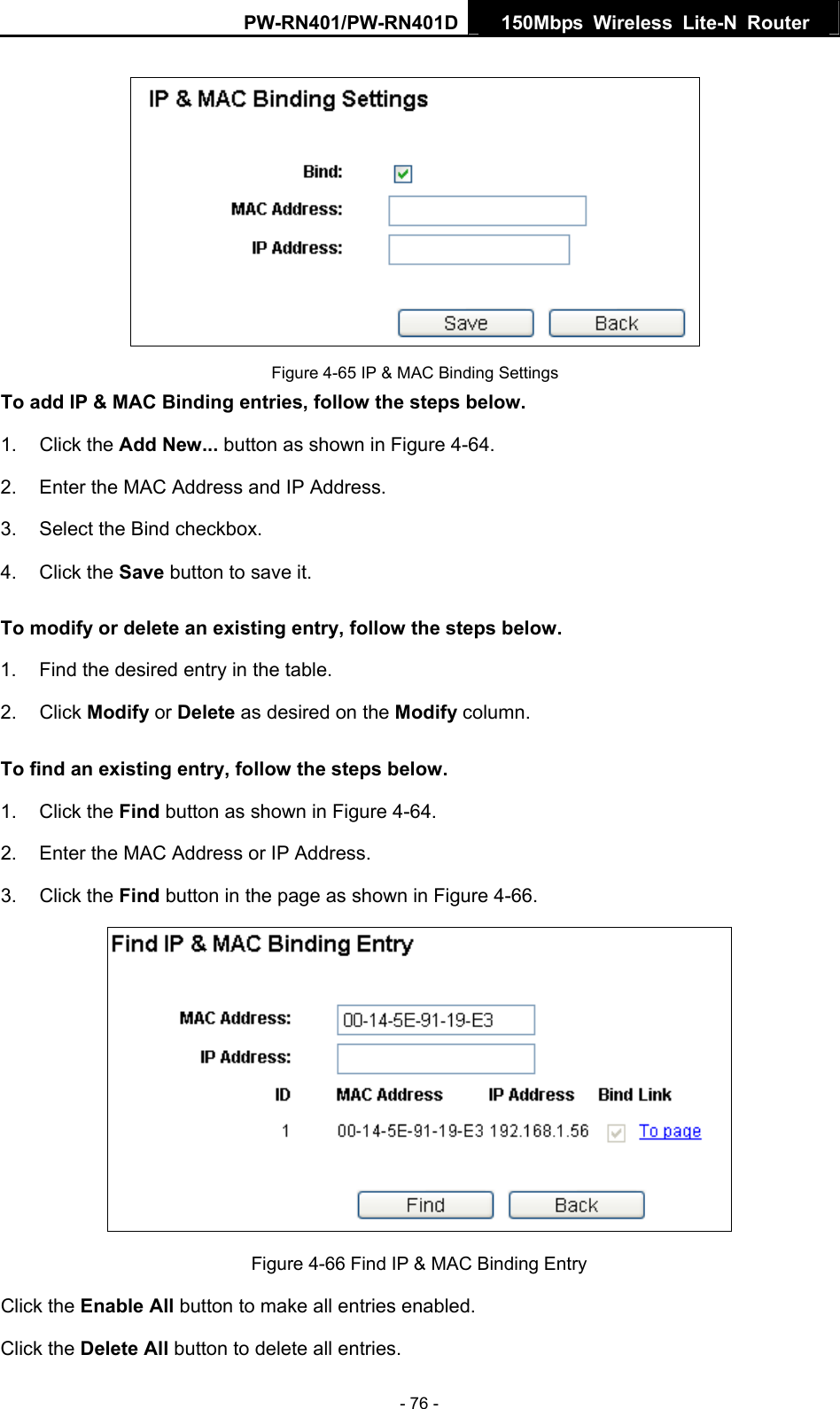 PW-RN401/PW-RN401D  150Mbps Wireless Lite-N Router    Figure 4-65 IP &amp; MAC Binding Settings To add IP &amp; MAC Binding entries, follow the steps below. 1. Click the Add New... button as shown in Figure 4-64.  2.  Enter the MAC Address and IP Address. 3.  Select the Bind checkbox.   4. Click the Save button to save it. To modify or delete an existing entry, follow the steps below. 1.  Find the desired entry in the table.   2. Click Modify or Delete as desired on the Modify column.   To find an existing entry, follow the steps below. 1. Click the Find button as shown in Figure 4-64. 2.  Enter the MAC Address or IP Address. 3. Click the Find button in the page as shown in Figure 4-66.  Figure 4-66 Find IP &amp; MAC Binding Entry Click the Enable All button to make all entries enabled. Click the Delete All button to delete all entries. - 76 - 