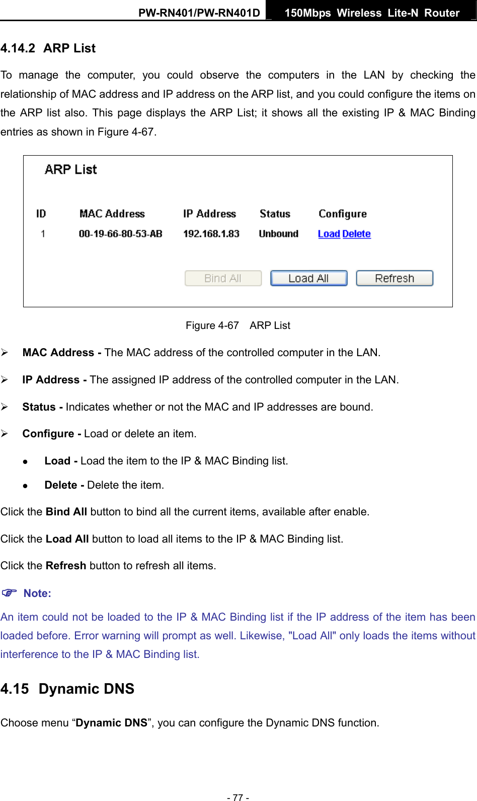 PW-RN401/PW-RN401D  150Mbps Wireless Lite-N Router   4.14.2  ARP List To manage the computer, you could observe the computers in the LAN by checking the relationship of MAC address and IP address on the ARP list, and you could configure the items on the ARP list also. This page displays the ARP List; it shows all the existing IP &amp; MAC Binding entries as shown in Figure 4-67.    Figure 4-67  ARP List &frac34; MAC Address - The MAC address of the controlled computer in the LAN.   &frac34; IP Address - The assigned IP address of the controlled computer in the LAN.   &frac34; Status - Indicates whether or not the MAC and IP addresses are bound. &frac34; Configure - Load or delete an item.   z Load - Load the item to the IP &amp; MAC Binding list.   z Delete - Delete the item.   Click the Bind All button to bind all the current items, available after enable. Click the Load All button to load all items to the IP &amp; MAC Binding list. Click the Refresh button to refresh all items. ) Note: An item could not be loaded to the IP &amp; MAC Binding list if the IP address of the item has been loaded before. Error warning will prompt as well. Likewise, "Load All" only loads the items without interference to the IP &amp; MAC Binding list. 4.15  Dynamic DNS Choose menu &ldquo;Dynamic DNS&rdquo;, you can configure the Dynamic DNS function.   - 77 - 