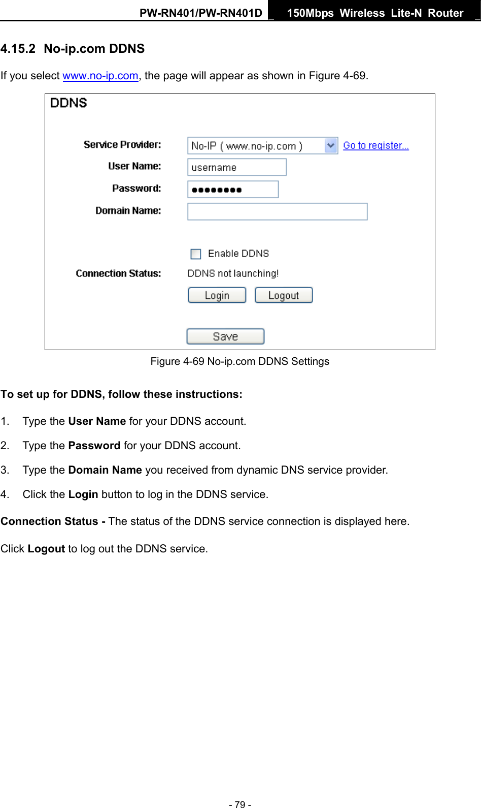 PW-RN401/PW-RN401D  150Mbps Wireless Lite-N Router   4.15.2  No-ip.com DDNS If you select www.no-ip.com, the page will appear as shown in Figure 4-69.  Figure 4-69 No-ip.com DDNS Settings To set up for DDNS, follow these instructions: 1. Type the User Name for your DDNS account.   2. Type the Password for your DDNS account.   3. Type the Domain Name you received from dynamic DNS service provider. 4. Click the Login button to log in the DDNS service. Connection Status - The status of the DDNS service connection is displayed here. Click Logout to log out the DDNS service. - 79 - 