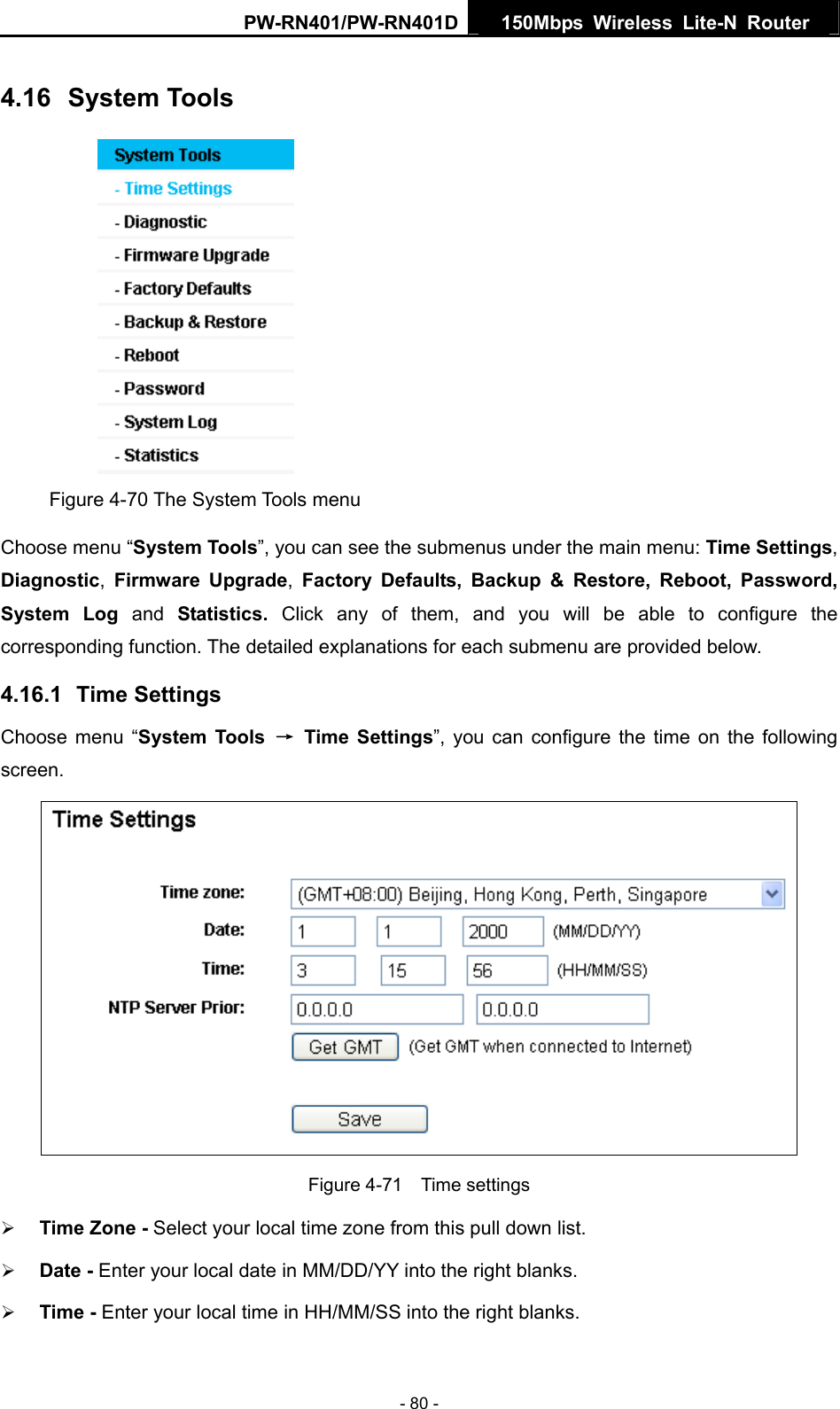 PW-RN401/PW-RN401D  150Mbps Wireless Lite-N Router   4.16  System Tools  Figure 4-70 The System Tools menu Choose menu &ldquo;System Tools&rdquo;, you can see the submenus under the main menu: Time Settings, Diagnostic,  Firmware Upgrade,  Factory Defaults, Backup &amp; Restore, Reboot, Password, System Log and  Statistics.  Click any of them, and you will be able to configure the corresponding function. The detailed explanations for each submenu are provided below. 4.16.1  Time Settings Choose menu &ldquo;System Tools &rarr; Time Settings&rdquo;, you can configure the time on the following screen.  Figure 4-71  Time settings &frac34; Time Zone - Select your local time zone from this pull down list. &frac34; Date - Enter your local date in MM/DD/YY into the right blanks. &frac34; Time - Enter your local time in HH/MM/SS into the right blanks. - 80 - 