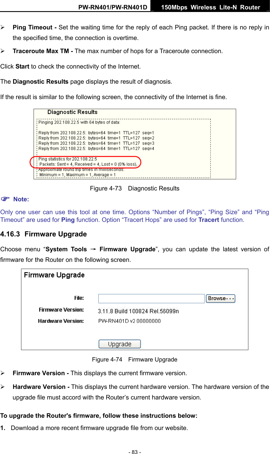 PW-RN401/PW-RN401D  150Mbps Wireless Lite-N Router   &frac34; Ping Timeout - Set the waiting time for the reply of each Ping packet. If there is no reply in the specified time, the connection is overtime.   &frac34; Traceroute Max TM - The max number of hops for a Traceroute connection. Click Start to check the connectivity of the Internet.   The Diagnostic Results page displays the result of diagnosis. If the result is similar to the following screen, the connectivity of the Internet is fine.  Figure 4-73  Diagnostic Results ) Note: Only one user can use this tool at one time. Options &ldquo;Number of Pings&rdquo;, &ldquo;Ping Size&rdquo; and &ldquo;Ping Timeout&rdquo; are used for Ping function. Option &ldquo;Tracert Hops&rdquo; are used for Tracert function. 4.16.3  Firmware Upgrade Choose menu &ldquo;System Tools &rarr; Firmware Upgrade&rdquo;, you can update the latest version of firmware for the Router on the following screen.  Figure 4-74  Firmware Upgrade &frac34; Firmware Version - This displays the current firmware version. &frac34; Hardware Version - This displays the current hardware version. The hardware version of the upgrade file must accord with the Router&rsquo;s current hardware version. To upgrade the Router's firmware, follow these instructions below: 1.  Download a more recent firmware upgrade file from our website.   - 83 - 