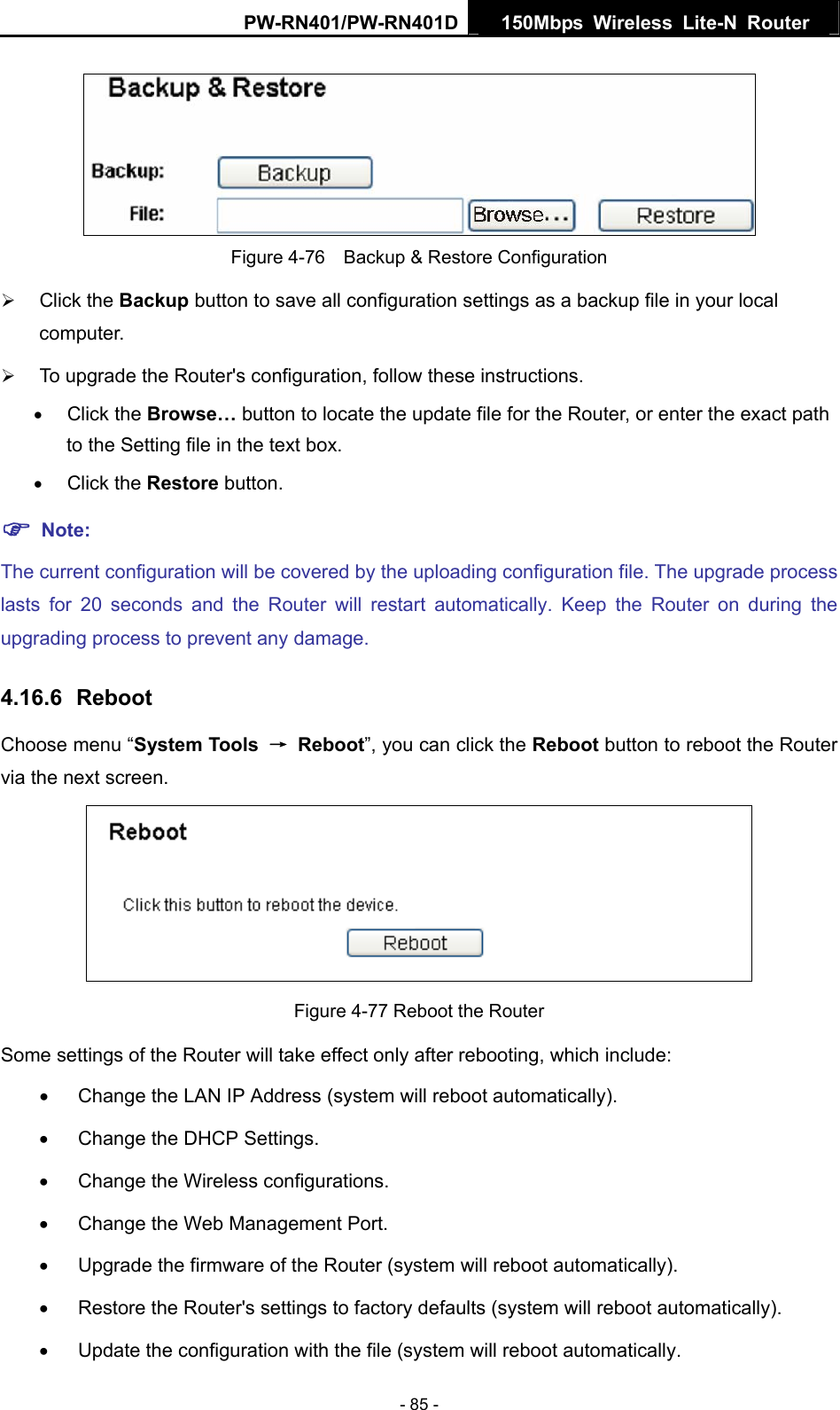 PW-RN401/PW-RN401D  150Mbps Wireless Lite-N Router    Figure 4-76    Backup &amp; Restore Configuration &frac34; Click the Backup button to save all configuration settings as a backup file in your local computer.  &frac34; To upgrade the Router's configuration, follow these instructions. &bull; Click the Browse&hellip; button to locate the update file for the Router, or enter the exact path to the Setting file in the text box. &bull; Click the Restore button.   ) Note: The current configuration will be covered by the uploading configuration file. The upgrade process lasts for 20 seconds and the Router will restart automatically. Keep the Router on during the upgrading process to prevent any damage.   4.16.6  Reboot Choose menu &ldquo;System Tools  &rarr; Reboot&rdquo;, you can click the Reboot button to reboot the Router via the next screen.  Figure 4-77 Reboot the Router Some settings of the Router will take effect only after rebooting, which include: &bull;  Change the LAN IP Address (system will reboot automatically). &bull;  Change the DHCP Settings. &bull;  Change the Wireless configurations. &bull;  Change the Web Management Port. &bull;  Upgrade the firmware of the Router (system will reboot automatically). &bull;  Restore the Router's settings to factory defaults (system will reboot automatically). &bull;  Update the configuration with the file (system will reboot automatically. - 85 - 