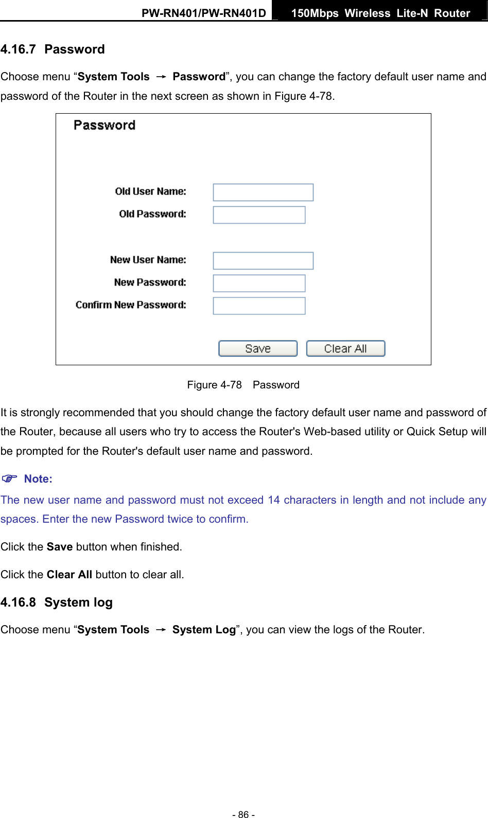 PW-RN401/PW-RN401D  150Mbps Wireless Lite-N Router   4.16.7  Password Choose menu &ldquo;System Tools  &rarr; Password&rdquo;, you can change the factory default user name and password of the Router in the next screen as shown in Figure 4-78.  Figure 4-78  Password It is strongly recommended that you should change the factory default user name and password of the Router, because all users who try to access the Router's Web-based utility or Quick Setup will be prompted for the Router's default user name and password. ) Note: The new user name and password must not exceed 14 characters in length and not include any spaces. Enter the new Password twice to confirm. Click the Save button when finished. Click the Clear All button to clear all. 4.16.8  System log Choose menu &ldquo;System Tools  &rarr; System Log&rdquo;, you can view the logs of the Router. - 86 - 