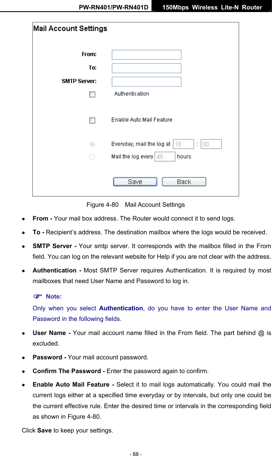 PW-RN401/PW-RN401D  150Mbps Wireless Lite-N Router    Figure 4-80  Mail Account Settings z From - Your mail box address. The Router would connect it to send logs. z To - Recipient&rsquo;s address. The destination mailbox where the logs would be received. z SMTP Server - Your smtp server. It corresponds with the mailbox filled in the From field. You can log on the relevant website for Help if you are not clear with the address. z Authentication - Most SMTP Server requires Authentication. It is required by most mailboxes that need User Name and Password to log in. ) Note: Only when you select Authentication, do you have to enter the User Name and Password in the following fields.   z User Name - Your mail account name filled in the From field. The part behind @ is excluded. z Password - Your mail account password. z Confirm The Password - Enter the password again to confirm. z Enable Auto Mail Feature - Select it to mail logs automatically. You could mail the current logs either at a specified time everyday or by intervals, but only one could be the current effective rule. Enter the desired time or intervals in the corresponding field as shown in Figure 4-80. Click Save to keep your settings. - 88 - 