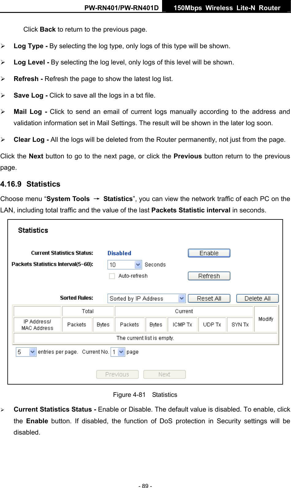 PW-RN401/PW-RN401D  150Mbps Wireless Lite-N Router   Click Back to return to the previous page. &frac34; Log Type - By selecting the log type, only logs of this type will be shown.   &frac34; Log Level - By selecting the log level, only logs of this level will be shown.   &frac34; Refresh - Refresh the page to show the latest log list.   &frac34; Save Log - Click to save all the logs in a txt file.   &frac34; Mail Log - Click to send an email of current logs manually according to the address and validation information set in Mail Settings. The result will be shown in the later log soon.   &frac34; Clear Log - All the logs will be deleted from the Router permanently, not just from the page.   Click the Next button to go to the next page, or click the Previous button return to the previous page. 4.16.9  Statistics Choose menu &ldquo;System Tools  &rarr; Statistics&rdquo;, you can view the network traffic of each PC on the LAN, including total traffic and the value of the last Packets Statistic interval in seconds.  Figure 4-81  Statistics &frac34; Current Statistics Status - Enable or Disable. The default value is disabled. To enable, click the  Enable button. If disabled, the function of DoS protection in Security settings will be disabled. - 89 - 
