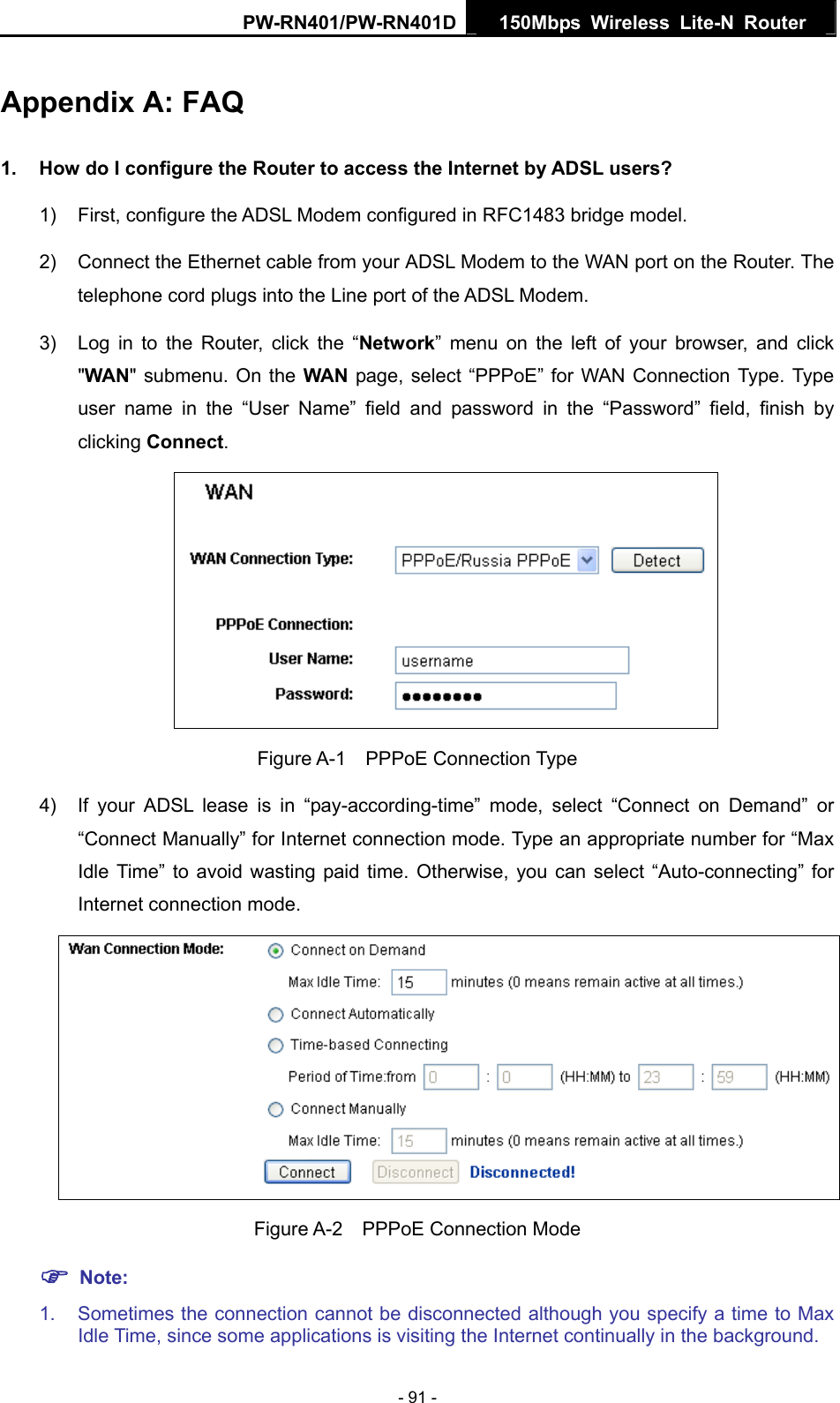 PW-RN401/PW-RN401D  150Mbps Wireless Lite-N Router   Appendix A: FAQ 1.  How do I configure the Router to access the Internet by ADSL users? 1)  First, configure the ADSL Modem configured in RFC1483 bridge model. 2)  Connect the Ethernet cable from your ADSL Modem to the WAN port on the Router. The telephone cord plugs into the Line port of the ADSL Modem. 3)  Log in to the Router, click the &ldquo;Network&rdquo; menu on the left of your browser, and click "WAN" submenu. On the WAN page, select &ldquo;PPPoE&rdquo; for WAN Connection Type. Type user name in the &ldquo;User Name&rdquo; field and password in the &ldquo;Password&rdquo; field, finish by clicking Connect.  Figure A-1  PPPoE Connection Type 4)  If your ADSL lease is in &ldquo;pay-according-time&rdquo; mode, select &ldquo;Connect on Demand&rdquo; or &ldquo;Connect Manually&rdquo; for Internet connection mode. Type an appropriate number for &ldquo;Max Idle Time&rdquo; to avoid wasting paid time. Otherwise, you can select &ldquo;Auto-connecting&rdquo; for Internet connection mode.  Figure A-2  PPPoE Connection Mode ) Note: 1. Sometimes the connection cannot be disconnected although you specify a time to Max Idle Time, since some applications is visiting the Internet continually in the background. - 91 - 