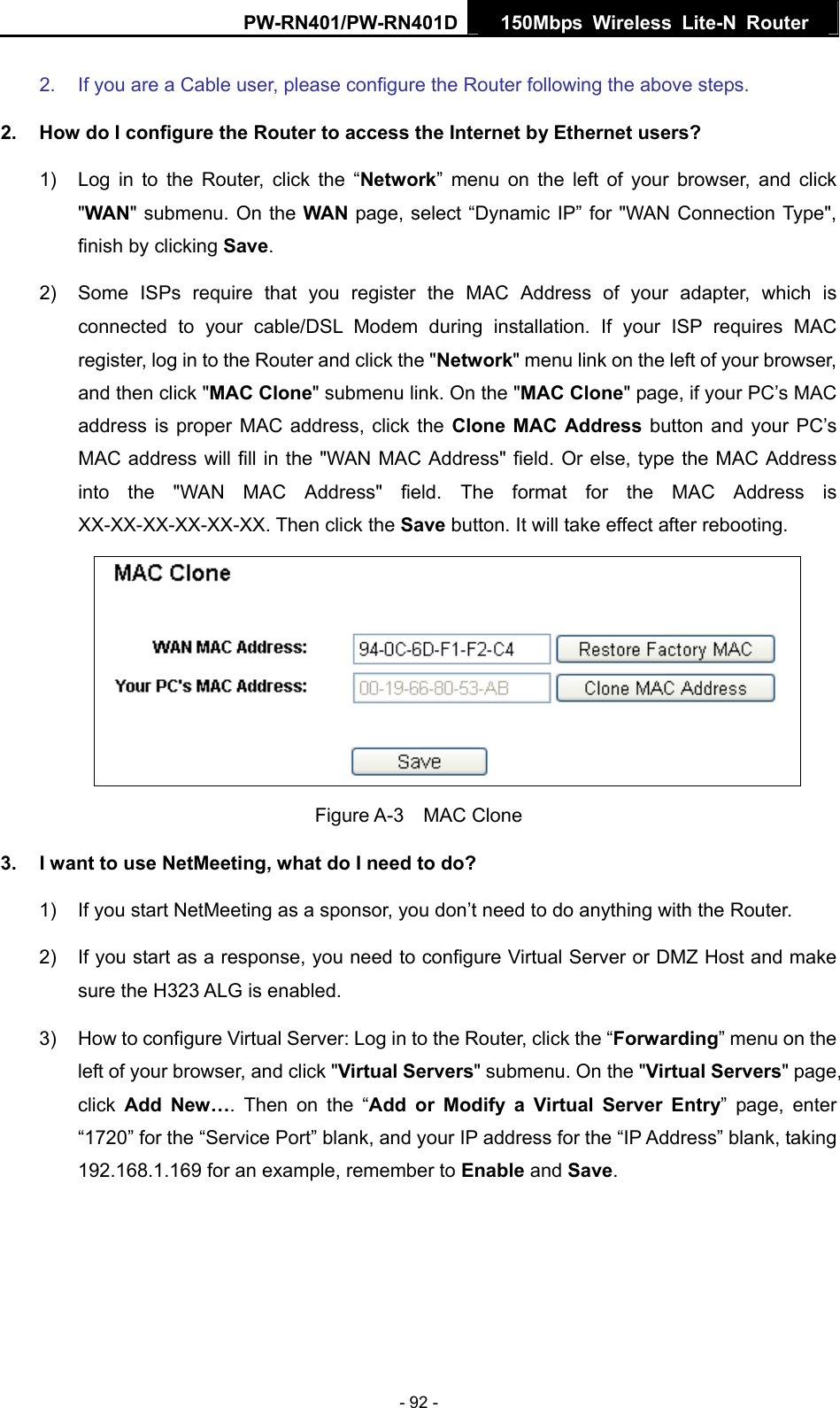 PW-RN401/PW-RN401D  150Mbps Wireless Lite-N Router   2.  If you are a Cable user, please configure the Router following the above steps. 2.  How do I configure the Router to access the Internet by Ethernet users? 1)  Log in to the Router, click the &ldquo;Network&rdquo; menu on the left of your browser, and click "WAN" submenu. On the WAN page, select &ldquo;Dynamic IP&rdquo; for "WAN Connection Type", finish by clicking Save. 2)  Some ISPs require that you register the MAC Address of your adapter, which is connected to your cable/DSL Modem during installation. If your ISP requires MAC register, log in to the Router and click the "Network" menu link on the left of your browser, and then click "MAC Clone" submenu link. On the "MAC Clone" page, if your PC&rsquo;s MAC address is proper MAC address, click the Clone MAC Address button and your PC&rsquo;s MAC address will fill in the "WAN MAC Address" field. Or else, type the MAC Address into the "WAN MAC Address" field. The format for the MAC Address is XX-XX-XX-XX-XX-XX. Then click the Save button. It will take effect after rebooting.  Figure A-3  MAC Clone 3.  I want to use NetMeeting, what do I need to do? 1)  If you start NetMeeting as a sponsor, you don&rsquo;t need to do anything with the Router. 2)  If you start as a response, you need to configure Virtual Server or DMZ Host and make sure the H323 ALG is enabled. 3)  How to configure Virtual Server: Log in to the Router, click the &ldquo;Forwarding&rdquo; menu on the left of your browser, and click "Virtual Servers" submenu. On the "Virtual Servers" page, click  Add New&hellip;. Then on the &ldquo;Add or Modify a Virtual Server Entry&rdquo; page, enter &ldquo;1720&rdquo; for the &ldquo;Service Port&rdquo; blank, and your IP address for the &ldquo;IP Address&rdquo; blank, taking 192.168.1.169 for an example, remember to Enable and Save.     - 92 - 