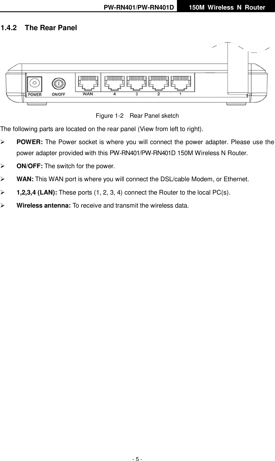 PW-RN401/PW-RN401D   150M  Wireless  N  Router    - 5 - 1.4.2  The Rear Panel  Figure 1-2    Rear Panel sketch The following parts are located on the rear panel (View from left to right).  POWER: The Power socket is where you will connect the power adapter. Please use the power adapter provided with this PW-RN401/PW-RN401D 150M Wireless N Router.  ON/OFF: The switch for the power.  WAN: This WAN port is where you will connect the DSL/cable Modem, or Ethernet.  1,2,3,4 (LAN): These ports (1, 2, 3, 4) connect the Router to the local PC(s).  Wireless antenna: To receive and transmit the wireless data. 
