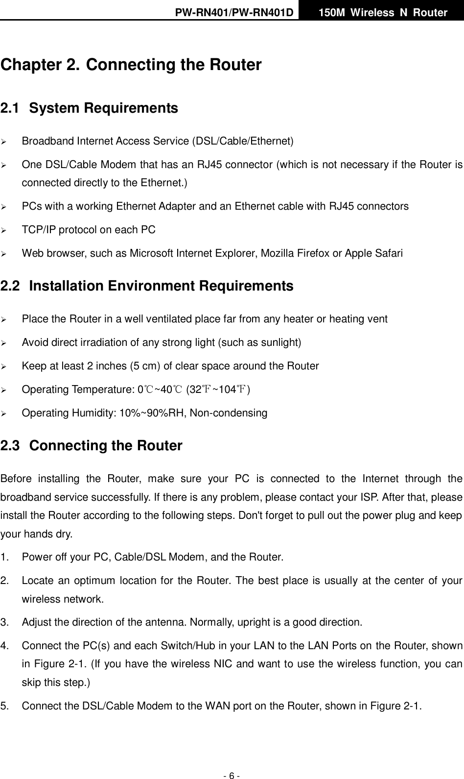 PW-RN401/PW-RN401D   150M  Wireless  N  Router    - 6 - Chapter 2. Connecting the Router 2.1  System Requirements  Broadband Internet Access Service (DSL/Cable/Ethernet)  One DSL/Cable Modem that has an RJ45 connector (which is not necessary if the Router is connected directly to the Ethernet.)  PCs with a working Ethernet Adapter and an Ethernet cable with RJ45 connectors    TCP/IP protocol on each PC  Web browser, such as Microsoft Internet Explorer, Mozilla Firefox or Apple Safari 2.2  Installation Environment Requirements  Place the Router in a well ventilated place far from any heater or heating vent    Avoid direct irradiation of any strong light (such as sunlight)  Keep at least 2 inches (5 cm) of clear space around the Router  Operating Temperature: 0℃~40℃ (32℉~104℉)  Operating Humidity: 10%~90%RH, Non-condensing 2.3  Connecting the Router Before  installing  the  Router,  make  sure  your  PC  is  connected  to  the  Internet  through  the broadband service successfully. If there is any problem, please contact your ISP. After that, please install the Router according to the following steps. Don't forget to pull out the power plug and keep your hands dry. 1.  Power off your PC, Cable/DSL Modem, and the Router.   2.  Locate an optimum location for the Router. The best place is usually at the center of your wireless network.   3.  Adjust the direction of the antenna. Normally, upright is a good direction. 4.  Connect the PC(s) and each Switch/Hub in your LAN to the LAN Ports on the Router, shown in Figure 2-1. (If you have the wireless NIC and want to use the wireless function, you can skip this step.) 5.  Connect the DSL/Cable Modem to the WAN port on the Router, shown in Figure 2-1. 