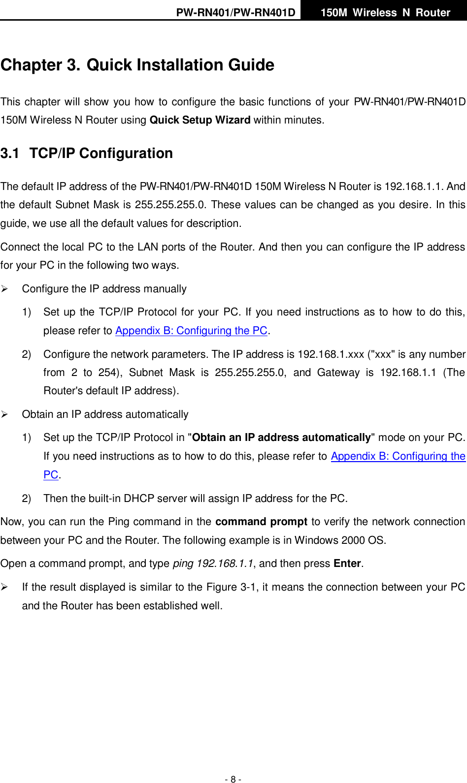PW-RN401/PW-RN401D   150M  Wireless  N  Router    - 8 - Chapter 3. Quick Installation Guide This chapter will show you how to configure the basic functions of your PW-RN401/PW-RN401D 150M Wireless N Router using Quick Setup Wizard within minutes. 3.1  TCP/IP Configuration The default IP address of the PW-RN401/PW-RN401D 150M Wireless N Router is 192.168.1.1. And the default Subnet Mask is 255.255.255.0. These values can be changed as you desire. In this guide, we use all the default values for description. Connect the local PC to the LAN ports of the Router. And then you can configure the IP address for your PC in the following two ways.  Configure the IP address manually 1)  Set up the TCP/IP Protocol for your PC. If you need instructions as to how to do this, please refer to Appendix B: Configuring the PC. 2)  Configure the network parameters. The IP address is 192.168.1.xxx ("xxx" is any number from  2  to  254),  Subnet  Mask  is  255.255.255.0,  and  Gateway  is  192.168.1.1  (The Router's default IP address).  Obtain an IP address automatically 1)  Set up the TCP/IP Protocol in "Obtain an IP address automatically" mode on your PC. If you need instructions as to how to do this, please refer to Appendix B: Configuring the PC. 2)  Then the built-in DHCP server will assign IP address for the PC. Now, you can run the Ping command in the command prompt to verify the network connection between your PC and the Router. The following example is in Windows 2000 OS. Open a command prompt, and type ping 192.168.1.1, and then press Enter.   If the result displayed is similar to the Figure 3-1, it means the connection between your PC and the Router has been established well.   