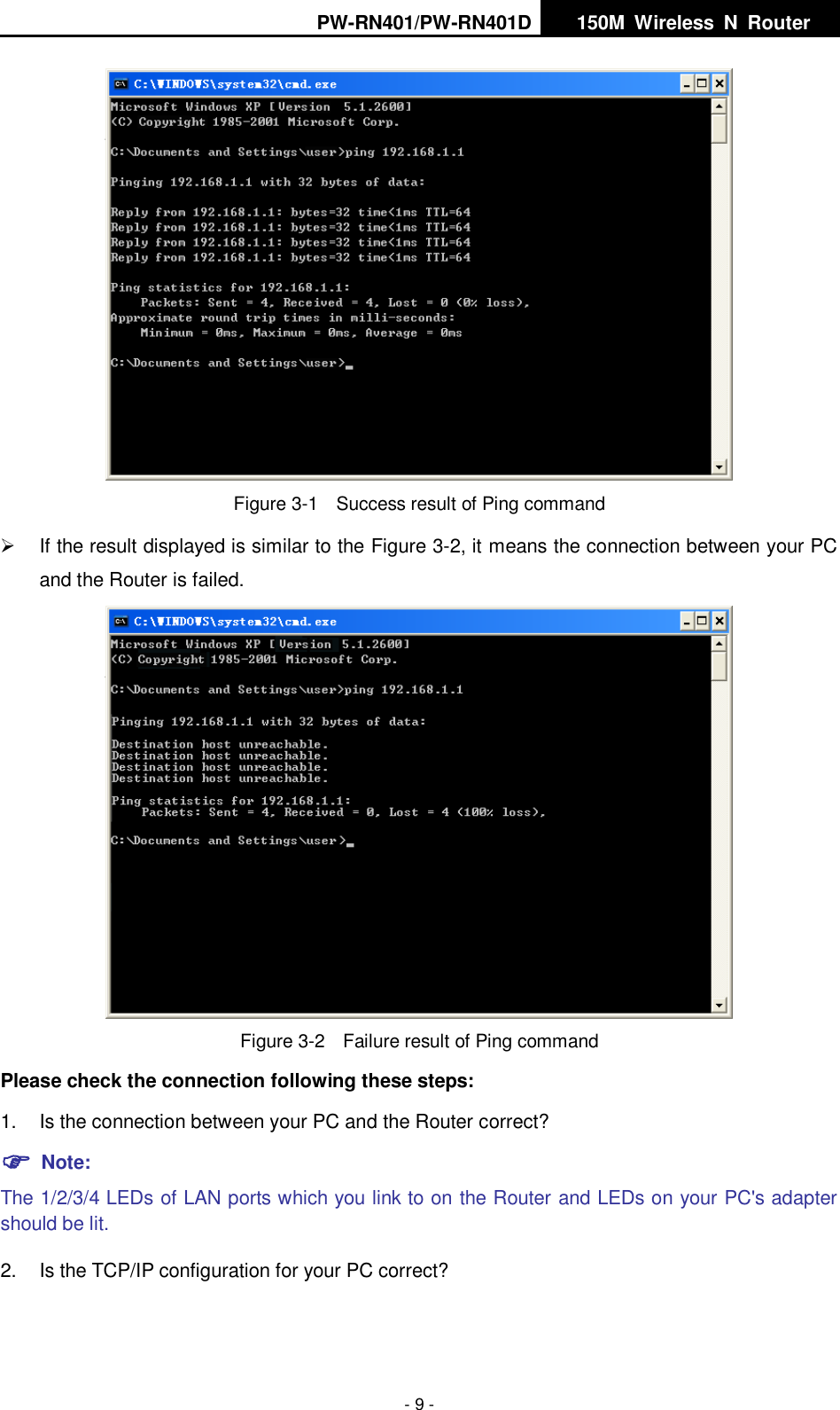 PW-RN401/PW-RN401D   150M  Wireless  N  Router    - 9 -  Figure 3-1  Success result of Ping command   If the result displayed is similar to the Figure 3-2, it means the connection between your PC and the Router is failed.    Figure 3-2  Failure result of Ping command Please check the connection following these steps: 1.  Is the connection between your PC and the Router correct?  Note:   The 1/2/3/4 LEDs of LAN ports which you link to on the Router and LEDs on your PC's adapter should be lit. 2.  Is the TCP/IP configuration for your PC correct? 