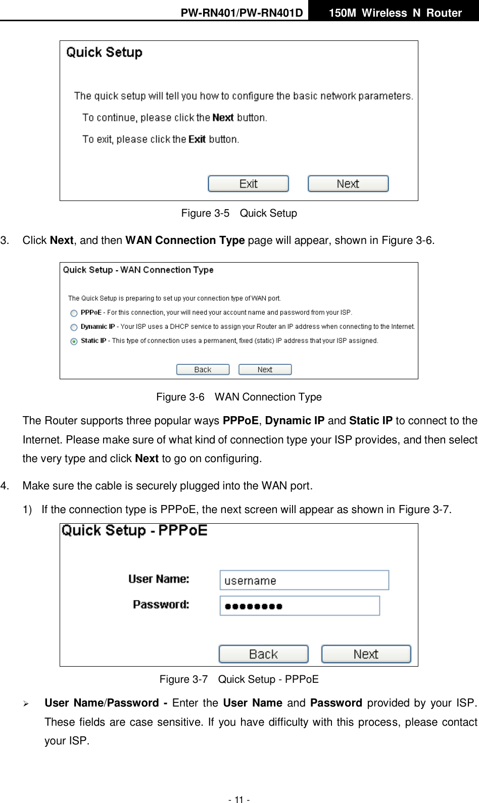 PW-RN401/PW-RN401D   150M  Wireless  N  Router    - 11 -  Figure 3-5    Quick Setup 3.  Click Next, and then WAN Connection Type page will appear, shown in Figure 3-6.  Figure 3-6    WAN Connection Type The Router supports three popular ways PPPoE, Dynamic IP and Static IP to connect to the Internet. Please make sure of what kind of connection type your ISP provides, and then select the very type and click Next to go on configuring. 4.  Make sure the cable is securely plugged into the WAN port. 1)  If the connection type is PPPoE, the next screen will appear as shown in Figure 3-7.  Figure 3-7    Quick Setup - PPPoE  User Name/Password - Enter the User Name and Password provided by your ISP. These fields are case sensitive. If you have difficulty with this process, please contact your ISP. 