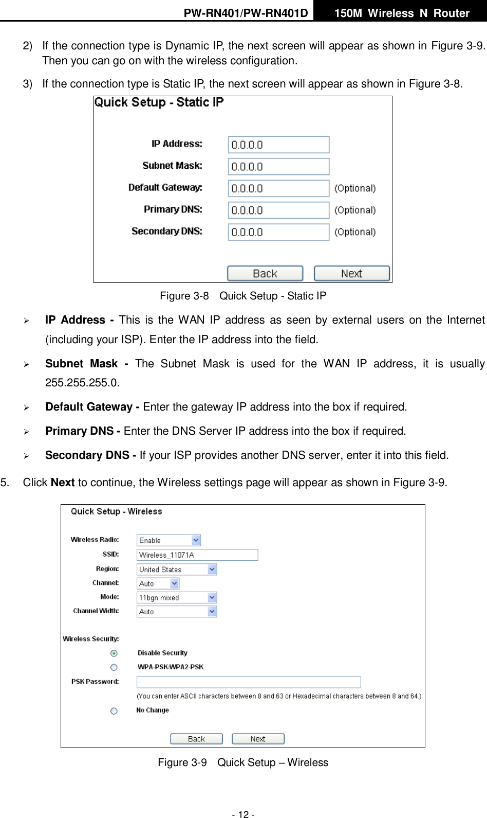 PW-RN401/PW-RN401D   150M  Wireless  N  Router    - 12 - 2)  If the connection type is Dynamic IP, the next screen will appear as shown in Figure 3-9. Then you can go on with the wireless configuration. 3)  If the connection type is Static IP, the next screen will appear as shown in Figure 3-8.  Figure 3-8  Quick Setup - Static IP  IP Address  - This  is the WAN IP  address as  seen by external  users  on the  Internet (including your ISP). Enter the IP address into the field.  Subnet  Mask  -  The  Subnet  Mask  is  used  for  the  WAN  IP  address,  it  is  usually 255.255.255.0.  Default Gateway - Enter the gateway IP address into the box if required.  Primary DNS - Enter the DNS Server IP address into the box if required.  Secondary DNS - If your ISP provides another DNS server, enter it into this field. 5.  Click Next to continue, the Wireless settings page will appear as shown in Figure 3-9.  Figure 3-9  Quick Setup &ndash; Wireless 