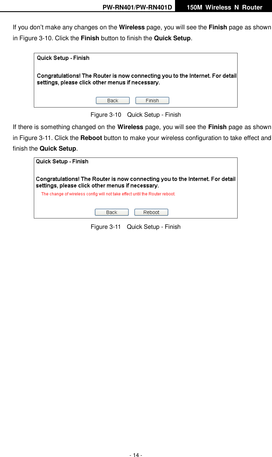 PW-RN401/PW-RN401D   150M  Wireless  N  Router    - 14 - If you don&rsquo;t make any changes on the Wireless page, you will see the Finish page as shown in Figure 3-10. Click the Finish button to finish the Quick Setup.    Figure 3-10  Quick Setup - Finish If there is something changed on the Wireless page, you will see the Finish page as shown in Figure 3-11. Click the Reboot button to make your wireless configuration to take effect and finish the Quick Setup.  Figure 3-11  Quick Setup - Finish 