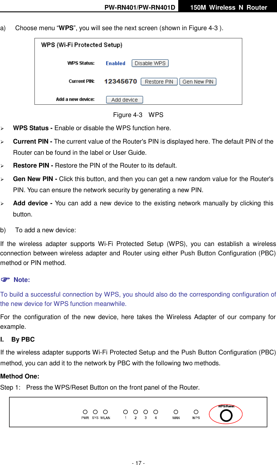 PW-RN401/PW-RN401D   150M  Wireless  N  Router    - 17 - a)  Choose menu &ldquo;WPS&rdquo;, you will see the next screen (shown in Figure 4-3 ).    Figure 4-3    WPS  WPS Status - Enable or disable the WPS function here.    Current PIN - The current value of the Router's PIN is displayed here. The default PIN of the Router can be found in the label or User Guide.    Restore PIN - Restore the PIN of the Router to its default.    Gen New PIN - Click this button, and then you can get a new random value for the Router's PIN. You can ensure the network security by generating a new PIN.    Add device - You can add a new device to the existing network manually by clicking this button.   b)  To add a new device: If  the  wireless  adapter  supports  Wi-Fi  Protected  Setup  (WPS),  you  can  establish  a  wireless connection between wireless adapter and Router using either Push Button Configuration (PBC) method or PIN method.  Note: To build a successful connection by WPS, you should also do the corresponding configuration of the new device for WPS function meanwhile. For  the  configuration  of the  new  device, here takes  the Wireless Adapter  of  our company  for example. I.  By PBC If the wireless adapter supports Wi-Fi Protected Setup and the Push Button Configuration (PBC) method, you can add it to the network by PBC with the following two methods. Method One: Step 1:  Press the WPS/Reset Button on the front panel of the Router.  