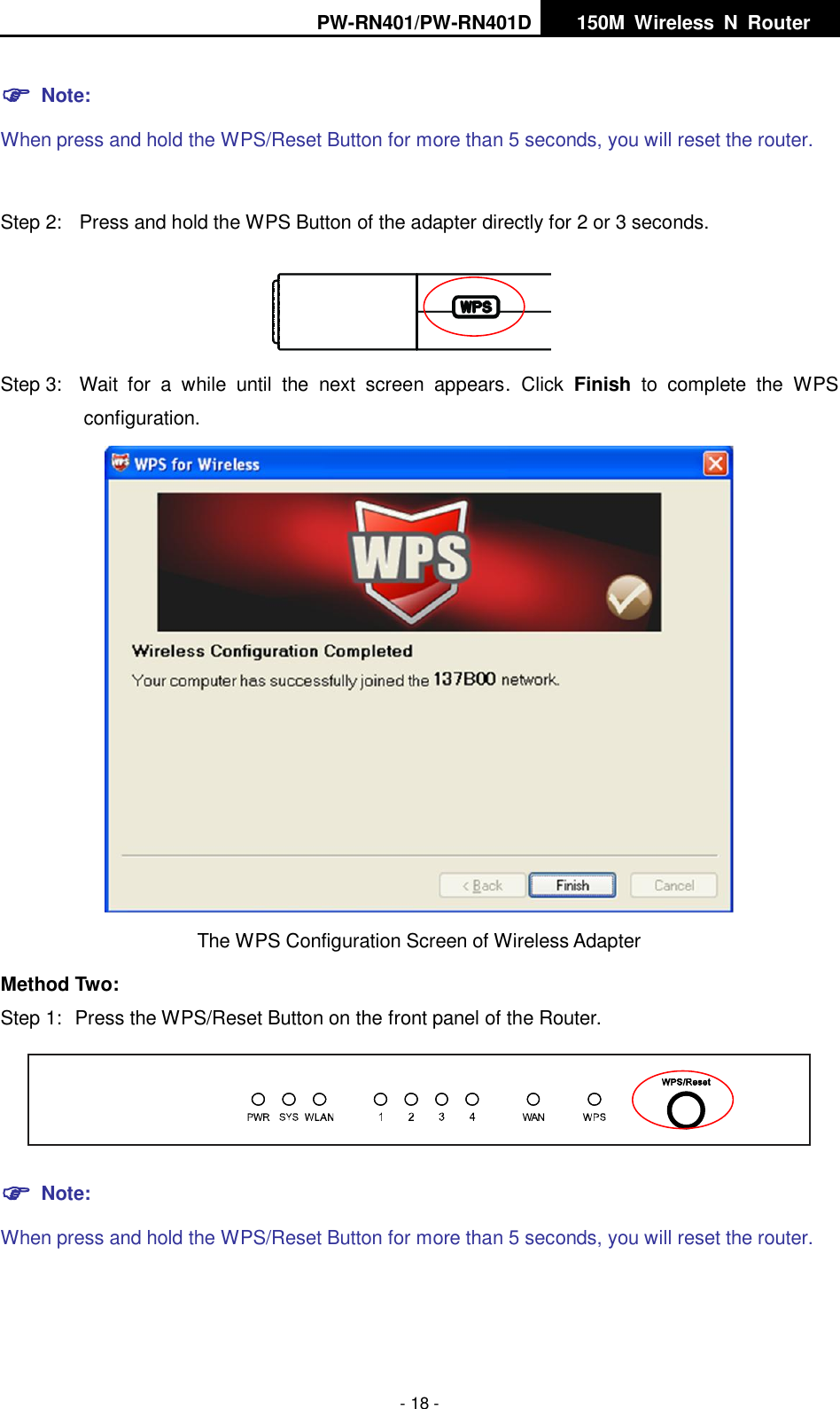 PW-RN401/PW-RN401D   150M  Wireless  N  Router    - 18 -  Note: When press and hold the WPS/Reset Button for more than 5 seconds, you will reset the router.  Step 2:  Press and hold the WPS Button of the adapter directly for 2 or 3 seconds.  Step 3:  Wait  for  a  while  until  the  next  screen  appears.  Click  Finish  to  complete  the  WPS configuration.  The WPS Configuration Screen of Wireless Adapter   Method Two: Step 1:  Press the WPS/Reset Button on the front panel of the Router.   Note: When press and hold the WPS/Reset Button for more than 5 seconds, you will reset the router.  