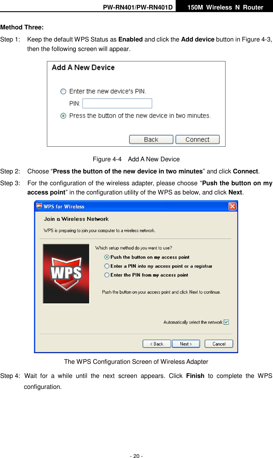 PW-RN401/PW-RN401D   150M  Wireless  N  Router    - 20 - Method Three: Step 1:  Keep the default WPS Status as Enabled and click the Add device button in Figure 4-3, then the following screen will appear.    Figure 4-4  Add A New Device Step 2:  Choose &ldquo;Press the button of the new device in two minutes&rdquo; and click Connect. Step 3:  For the configuration of the wireless adapter, please choose &ldquo;Push the button on my access point&rdquo; in the configuration utility of the WPS as below, and click Next.    The WPS Configuration Screen of Wireless Adapter Step 4:  Wait  for  a  while  until  the  next  screen  appears.  Click  Finish  to  complete  the  WPS configuration. 