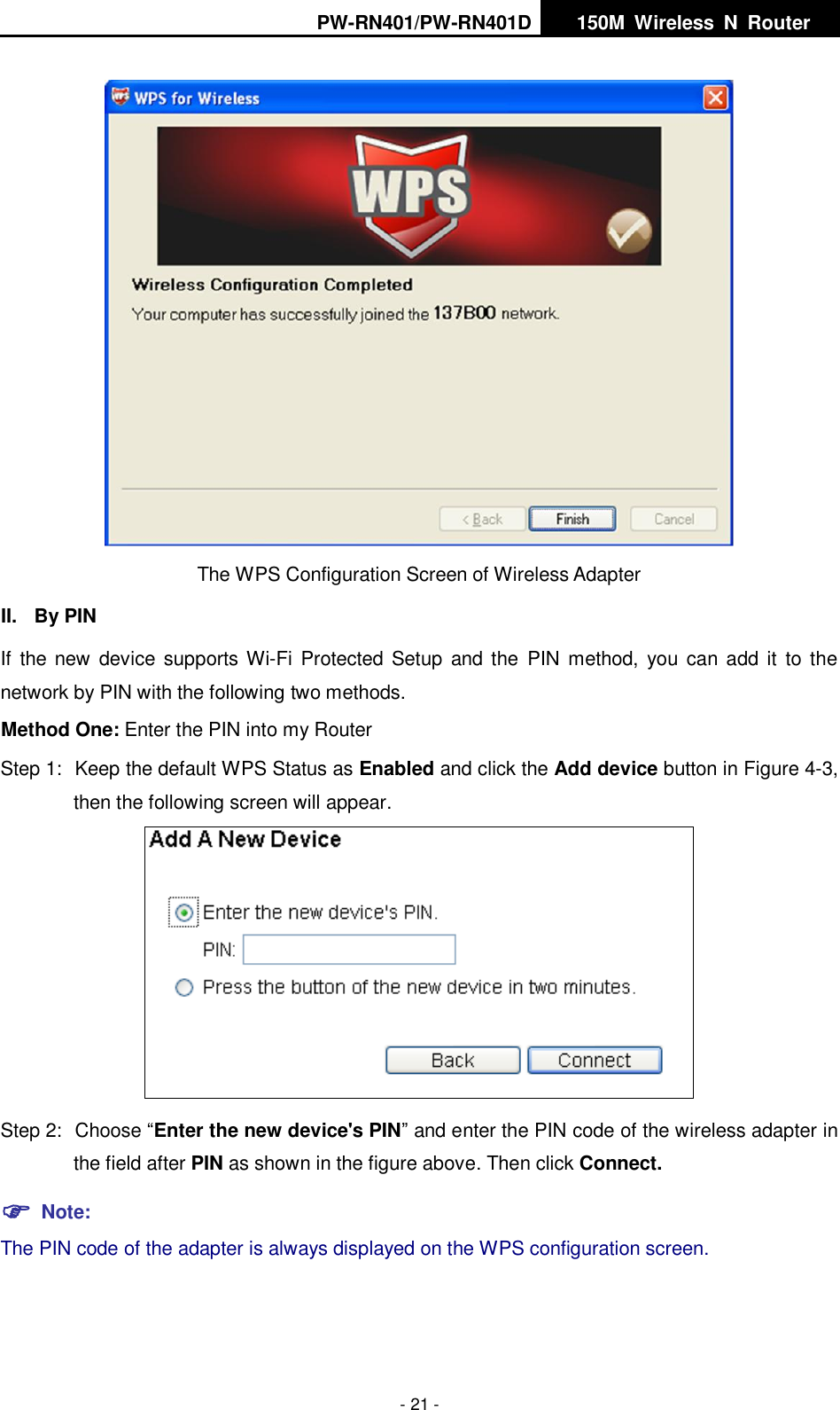 PW-RN401/PW-RN401D   150M  Wireless  N  Router    - 21 -  The WPS Configuration Screen of Wireless Adapter   II.  By PIN If  the new  device supports Wi-Fi  Protected  Setup  and the  PIN  method,  you can add it  to the network by PIN with the following two methods. Method One: Enter the PIN into my Router Step 1:  Keep the default WPS Status as Enabled and click the Add device button in Figure 4-3, then the following screen will appear.  Step 2:  Choose &ldquo;Enter the new device's PIN&rdquo; and enter the PIN code of the wireless adapter in the field after PIN as shown in the figure above. Then click Connect.  Note: The PIN code of the adapter is always displayed on the WPS configuration screen. 