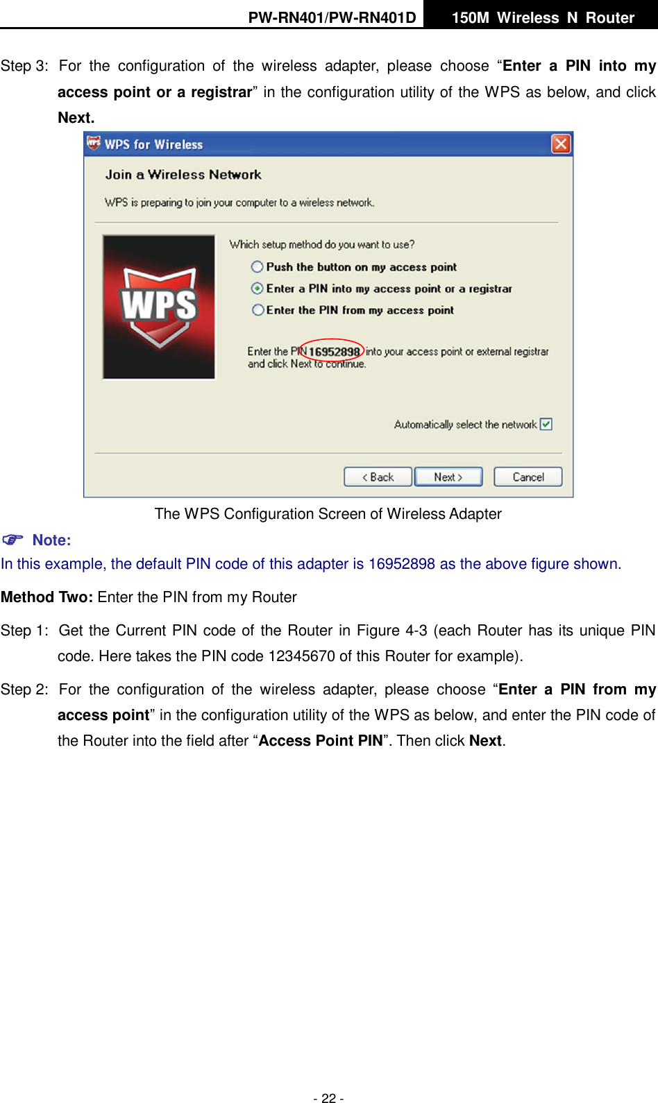 PW-RN401/PW-RN401D   150M  Wireless  N  Router    - 22 - Step 3:  For  the  configuration  of  the  wireless  adapter,  please  choose  &ldquo;Enter  a  PIN  into  my access point or a registrar&rdquo; in the configuration utility of the WPS as below, and click Next.    The WPS Configuration Screen of Wireless Adapter  Note: In this example, the default PIN code of this adapter is 16952898 as the above figure shown. Method Two: Enter the PIN from my Router Step 1:  Get the Current PIN code of the Router in Figure 4-3 (each Router has its unique PIN code. Here takes the PIN code 12345670 of this Router for example). Step 2:  For  the  configuration  of  the  wireless  adapter,  please  choose  &ldquo;Enter  a  PIN  from  my access point&rdquo; in the configuration utility of the WPS as below, and enter the PIN code of the Router into the field after &ldquo;Access Point PIN&rdquo;. Then click Next. 