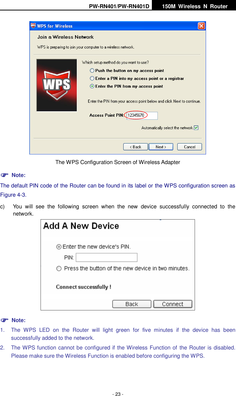 PW-RN401/PW-RN401D   150M  Wireless  N  Router    - 23 -  The WPS Configuration Screen of Wireless Adapter  Note: The default PIN code of the Router can be found in its label or the WPS configuration screen as Figure 4-3. c)  You  will  see  the  following  screen  when  the  new  device  successfully  connected  to  the network.   Note: 1.  The  WPS  LED  on  the  Router  will  light  green  for  five  minutes  if  the  device  has  been successfully added to the network. 2.  The WPS function cannot be configured if the Wireless Function of the Router is disabled. Please make sure the Wireless Function is enabled before configuring the WPS. 