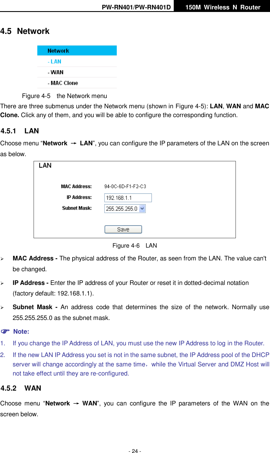 PW-RN401/PW-RN401D   150M  Wireless  N  Router    - 24 - 4.5  Network  Figure 4-5  the Network menu There are three submenus under the Network menu (shown in Figure 4-5): LAN, WAN and MAC Clone. Click any of them, and you will be able to configure the corresponding function.   4.5.1  LAN Choose menu &ldquo;Network  &rarr;  LAN&rdquo;, you can configure the IP parameters of the LAN on the screen as below.  Figure 4-6  LAN  MAC Address - The physical address of the Router, as seen from the LAN. The value can't be changed.  IP Address - Enter the IP address of your Router or reset it in dotted-decimal notation (factory default: 192.168.1.1).  Subnet  Mask  -  An  address  code  that  determines  the  size  of  the  network.  Normally  use 255.255.255.0 as the subnet mask.    Note: 1.  If you change the IP Address of LAN, you must use the new IP Address to log in the Router.   2.  If the new LAN IP Address you set is not in the same subnet, the IP Address pool of the DHCP server will change accordingly at the same time，while the Virtual Server and DMZ Host will not take effect until they are re-configured. 4.5.2  WAN Choose  menu  &ldquo;Network  &rarr;  WAN&rdquo;,  you  can  configure  the  IP  parameters  of  the  WAN  on  the screen below. 