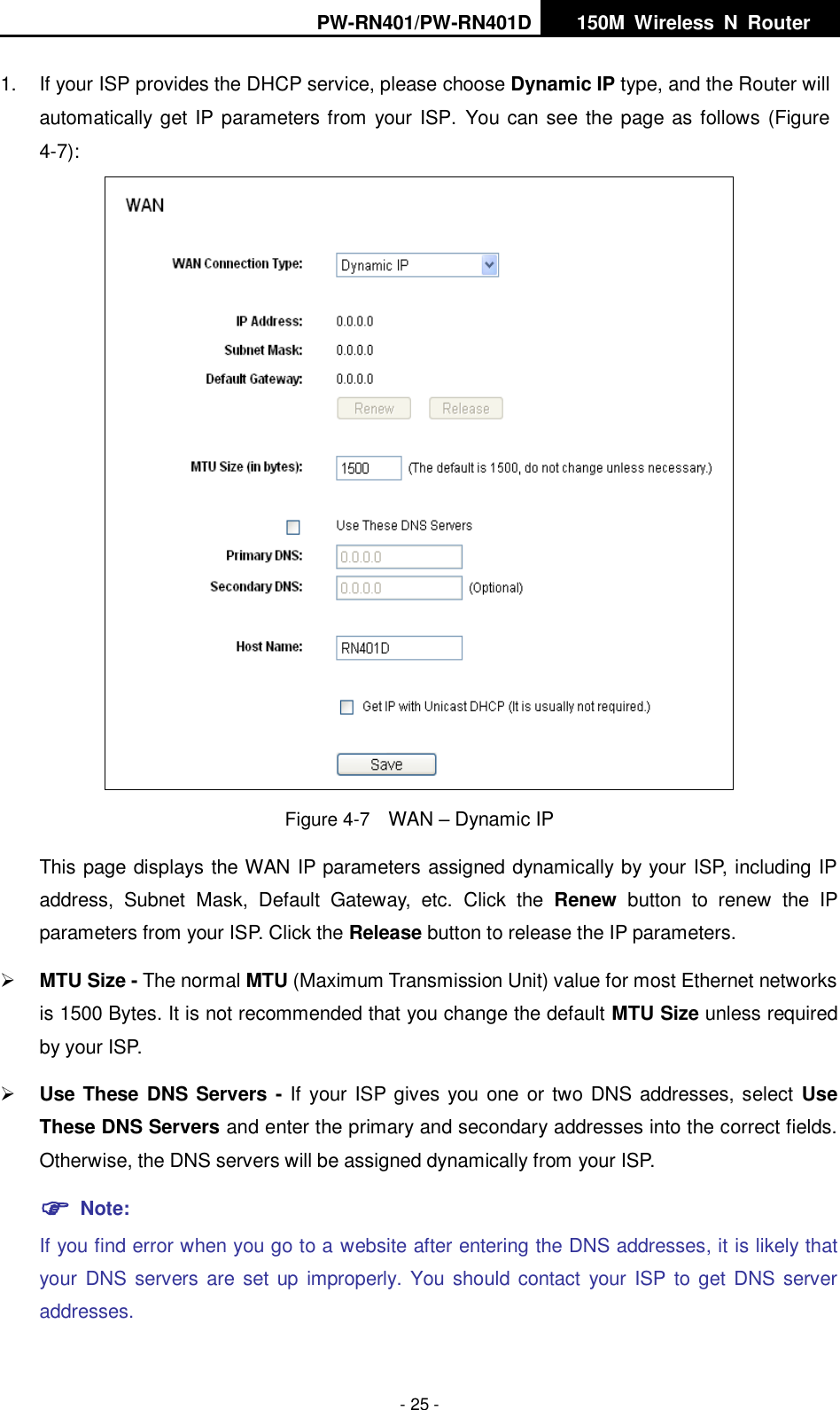 PW-RN401/PW-RN401D   150M  Wireless  N  Router    - 25 - 1.  If your ISP provides the DHCP service, please choose Dynamic IP type, and the Router will automatically get IP parameters from your ISP.  You can see the page as follows (Figure 4-7):  Figure 4-7  WAN &ndash; Dynamic IP This page displays the WAN IP parameters assigned dynamically by your ISP, including IP address,  Subnet  Mask,  Default  Gateway,  etc.  Click  the  Renew  button  to  renew  the  IP parameters from your ISP. Click the Release button to release the IP parameters.  MTU Size - The normal MTU (Maximum Transmission Unit) value for most Ethernet networks is 1500 Bytes. It is not recommended that you change the default MTU Size unless required by your ISP.    Use These DNS Servers - If your ISP gives you  one or two DNS addresses, select Use These DNS Servers and enter the primary and secondary addresses into the correct fields. Otherwise, the DNS servers will be assigned dynamically from your ISP.    Note: If you find error when you go to a website after entering the DNS addresses, it is likely that your DNS servers  are set up improperly. You should contact your  ISP  to get DNS server addresses.     