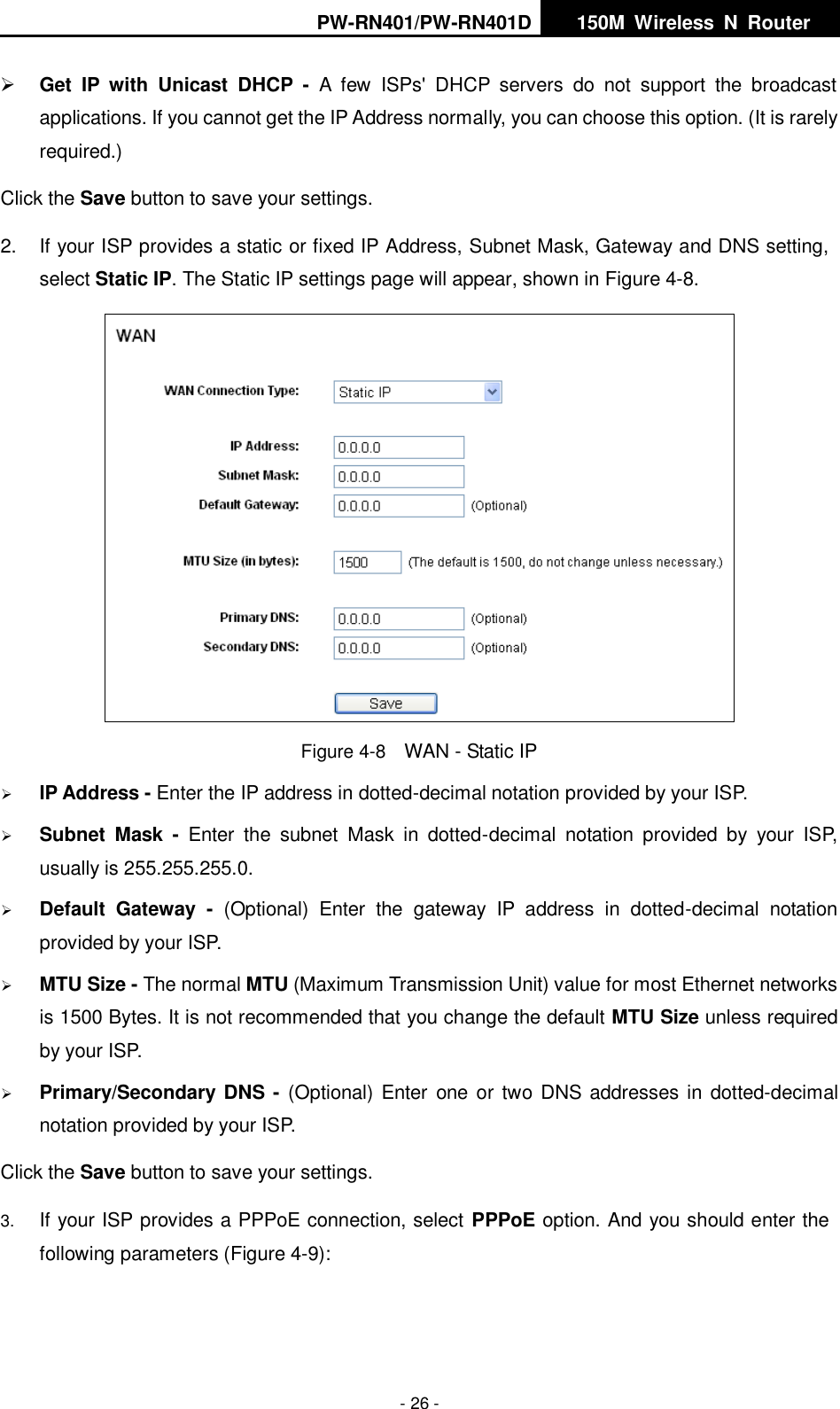 PW-RN401/PW-RN401D   150M  Wireless  N  Router    - 26 -  Get  IP  with  Unicast  DHCP  -  A  few  ISPs'  DHCP  servers  do  not  support  the  broadcast applications. If you cannot get the IP Address normally, you can choose this option. (It is rarely required.) Click the Save button to save your settings. 2.  If your ISP provides a static or fixed IP Address, Subnet Mask, Gateway and DNS setting, select Static IP. The Static IP settings page will appear, shown in Figure 4-8.  Figure 4-8  WAN - Static IP  IP Address - Enter the IP address in dotted-decimal notation provided by your ISP.  Subnet  Mask  -  Enter  the  subnet  Mask  in  dotted-decimal  notation  provided  by  your  ISP, usually is 255.255.255.0.  Default  Gateway  -  (Optional)  Enter  the  gateway  IP  address  in  dotted-decimal  notation provided by your ISP.  MTU Size - The normal MTU (Maximum Transmission Unit) value for most Ethernet networks is 1500 Bytes. It is not recommended that you change the default MTU Size unless required by your ISP.    Primary/Secondary DNS - (Optional) Enter  one or two DNS addresses in dotted-decimal notation provided by your ISP. Click the Save button to save your settings. 3. If your ISP provides a PPPoE connection, select PPPoE option. And you should enter the following parameters (Figure 4-9): 