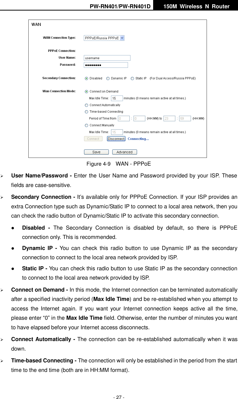 PW-RN401/PW-RN401D   150M  Wireless  N  Router    - 27 -  Figure 4-9    WAN - PPPoE  User Name/Password - Enter the User Name and Password provided by your ISP. These fields are case-sensitive.  Secondary Connection - It&rsquo;s available only for PPPoE Connection. If your ISP provides an extra Connection type such as Dynamic/Static IP to connect to a local area network, then you can check the radio button of Dynamic/Static IP to activate this secondary connection.  Disabled -  The  Secondary  Connection  is  disabled  by  default,  so  there  is  PPPoE connection only. This is recommended.  Dynamic  IP -  You  can  check  this  radio  button  to  use  Dynamic  IP  as  the  secondary connection to connect to the local area network provided by ISP.  Static IP - You can check this radio button to use Static IP as the secondary connection to connect to the local area network provided by ISP.  Connect on Demand - In this mode, the Internet connection can be terminated automatically after a specified inactivity period (Max Idle Time) and be re-established when you attempt to access the  Internet  again. If  you  want  your  Internet  connection  keeps  active  all  the  time, please enter &ldquo;0&rdquo; in the Max Idle Time field. Otherwise, enter the number of minutes you want to have elapsed before your Internet access disconnects.  Connect Automatically - The connection can be re-established automatically when it was down.  Time-based Connecting - The connection will only be established in the period from the start time to the end time (both are in HH:MM format).   