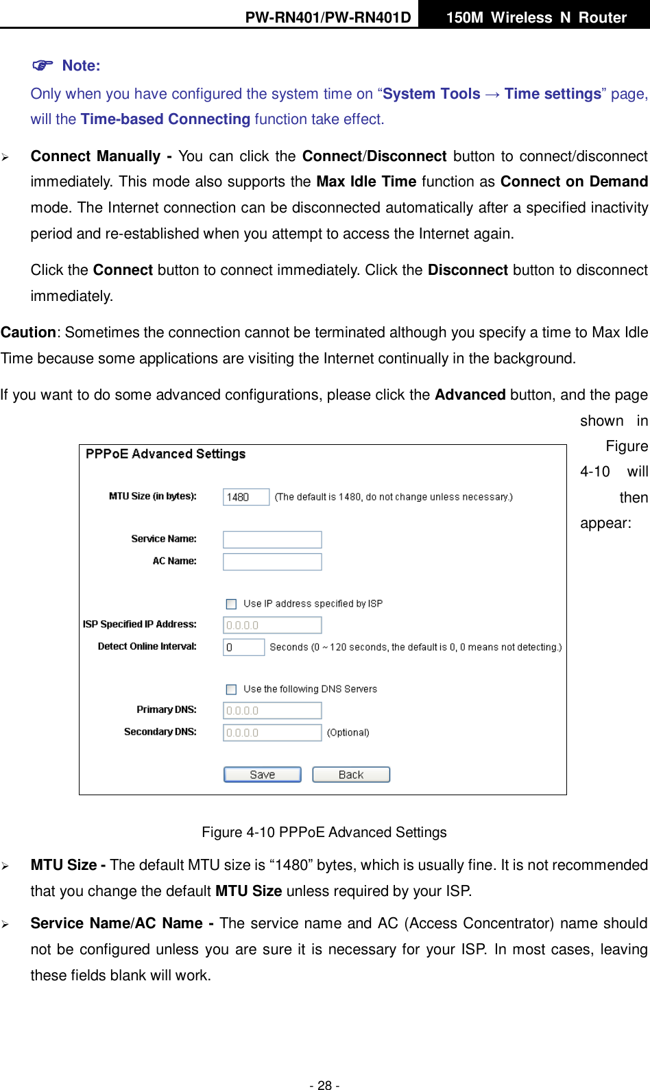 PW-RN401/PW-RN401D   150M  Wireless  N  Router    - 28 -  Note: Only when you have configured the system time on &ldquo;System Tools &rarr; Time settings&rdquo; page, will the Time-based Connecting function take effect.  Connect Manually - You can click the Connect/Disconnect button to connect/disconnect immediately. This mode also supports the Max Idle Time function as Connect on Demand mode. The Internet connection can be disconnected automatically after a specified inactivity period and re-established when you attempt to access the Internet again.   Click the Connect button to connect immediately. Click the Disconnect button to disconnect immediately. Caution: Sometimes the connection cannot be terminated although you specify a time to Max Idle Time because some applications are visiting the Internet continually in the background. If you want to do some advanced configurations, please click the Advanced button, and the page shown  in Figure 4-10  will then appear:   Figure 4-10 PPPoE Advanced Settings  MTU Size - The default MTU size is &ldquo;1480&rdquo; bytes, which is usually fine. It is not recommended that you change the default MTU Size unless required by your ISP.  Service Name/AC Name - The service name and AC (Access Concentrator) name should not be configured unless you are sure it is necessary for your ISP. In most cases, leaving these fields blank will work. 