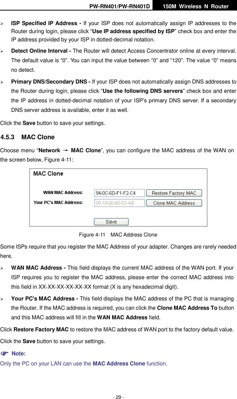PW-RN401/PW-RN401D   150M  Wireless  N  Router    - 29 -  ISP Specified IP Address - If your ISP does not automatically assign IP addresses to the Router during login, please click &ldquo;Use IP address specified by ISP&rdquo; check box and enter the IP address provided by your ISP in dotted-decimal notation.  Detect Online Interval - The Router will detect Access Concentrator online at every interval. The default value is &ldquo;0&rdquo;. You can input the value between &ldquo;0&rdquo; and &ldquo;120&rdquo;. The value &ldquo;0&rdquo; means no detect.  Primary DNS/Secondary DNS - If your ISP does not automatically assign DNS addresses to the Router during login, please click &ldquo;Use the following DNS servers&rdquo; check box and enter the IP address in dotted-decimal notation of your ISP&rsquo;s primary DNS server. If a secondary DNS server address is available, enter it as well. Click the Save button to save your settings. 4.5.3  MAC Clone Choose menu &ldquo;Network  &rarr;  MAC Clone&rdquo;, you can configure the MAC address of the WAN on the screen below, Figure 4-11:  Figure 4-11  MAC Address Clone Some ISPs require that you register the MAC Address of your adapter. Changes are rarely needed here.  WAN MAC Address - This field displays the current MAC address of the WAN port. If your ISP requires you to register the MAC address, please enter the correct MAC address into this field in XX-XX-XX-XX-XX-XX format (X is any hexadecimal digit).    Your PC's MAC Address - This field displays the MAC address of the PC that is managing the Router. If the MAC address is required, you can click the Clone MAC Address To button and this MAC address will fill in the WAN MAC Address field. Click Restore Factory MAC to restore the MAC address of WAN port to the factory default value. Click the Save button to save your settings.  Note:   Only the PC on your LAN can use the MAC Address Clone function. 