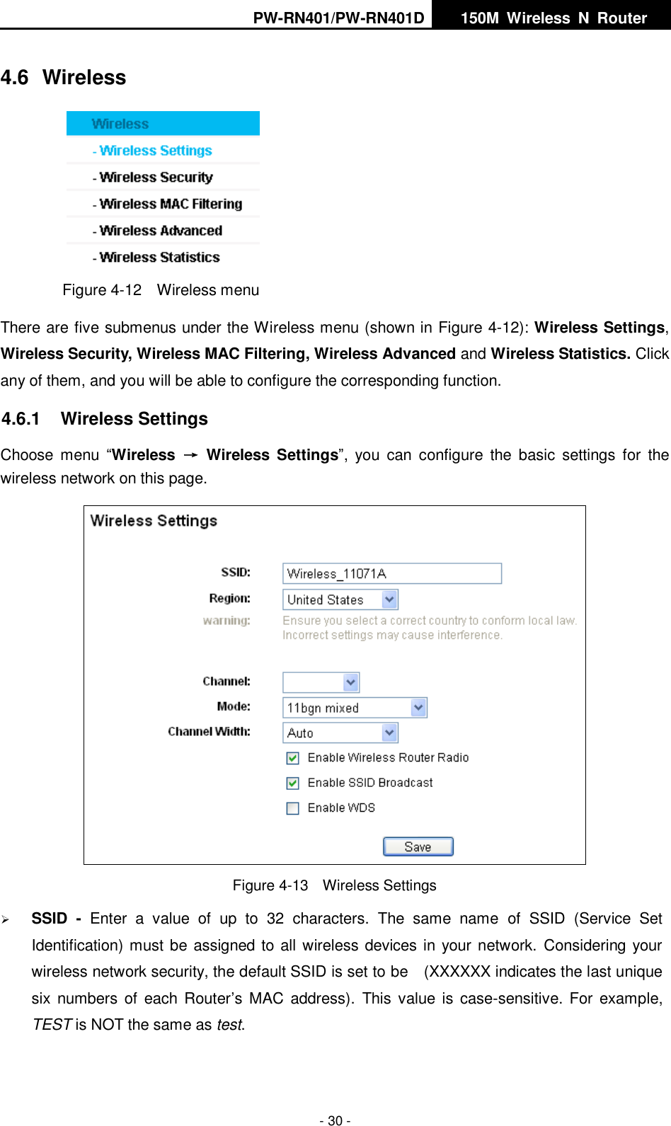 PW-RN401/PW-RN401D   150M  Wireless  N  Router    - 30 - 4.6  Wireless  Figure 4-12  Wireless menu There are five submenus under the Wireless menu (shown in Figure 4-12): Wireless Settings, Wireless Security, Wireless MAC Filtering, Wireless Advanced and Wireless Statistics. Click any of them, and you will be able to configure the corresponding function.   4.6.1  Wireless Settings Choose  menu  &ldquo;Wireless  &rarr;  Wireless  Settings&rdquo;,  you  can  configure  the  basic  settings  for  the wireless network on this page.  Figure 4-13  Wireless Settings  SSID  -  Enter  a  value  of  up  to  32  characters.  The  same  name  of  SSID  (Service  Set Identification) must be assigned to all wireless devices in your network.  Considering your wireless network security, the default SSID is set to be    (XXXXXX indicates the last unique six  numbers  of  each Router&rsquo;s  MAC address).  This  value is case-sensitive. For  example, TEST is NOT the same as test. 
