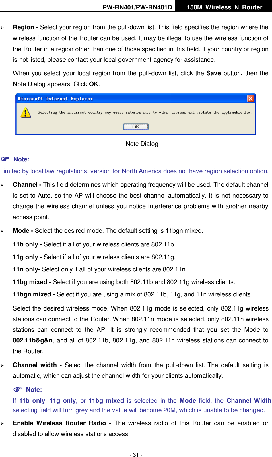 PW-RN401/PW-RN401D   150M  Wireless  N  Router    - 31 -  Region - Select your region from the pull-down list. This field specifies the region where the wireless function of the Router can be used. It may be illegal to use the wireless function of the Router in a region other than one of those specified in this field. If your country or region is not listed, please contact your local government agency for assistance. When you select your local region from the pull-down list, click the Save button, then the Note Dialog appears. Click OK.  Note Dialog    Note: Limited by local law regulations, version for North America does not have region selection option.  Channel - This field determines which operating frequency will be used. The default channel is set to Auto. so the AP will choose the best channel automatically. It is not necessary to change the wireless channel unless you notice interference problems with another nearby access point.  Mode - Select the desired mode. The default setting is 11bgn mixed. 11b only - Select if all of your wireless clients are 802.11b. 11g only - Select if all of your wireless clients are 802.11g. 11n only- Select only if all of your wireless clients are 802.11n. 11bg mixed - Select if you are using both 802.11b and 802.11g wireless clients. 11bgn mixed - Select if you are using a mix of 802.11b, 11g, and 11n wireless clients. Select the desired wireless mode. When 802.11g mode is selected, only 802.11g wireless stations can connect to the Router. When 802.11n mode is selected, only 802.11n wireless stations  can  connect  to  the  AP.  It  is  strongly  recommended  that  you  set  the  Mode  to 802.11b&amp;g&amp;n, and all of 802.11b, 802.11g, and 802.11n wireless stations can connect to the Router.  Channel width -  Select  the  channel  width  from  the  pull-down  list. The  default  setting  is automatic, which can adjust the channel width for your clients automatically.  Note:   If  11b only, 11g only,  or  11bg mixed is  selected in  the  Mode field, the  Channel Width selecting field will turn grey and the value will become 20M, which is unable to be changed.    Enable  Wireless  Router  Radio  -  The  wireless  radio  of  this  Router  can  be  enabled  or disabled to allow wireless stations access.   