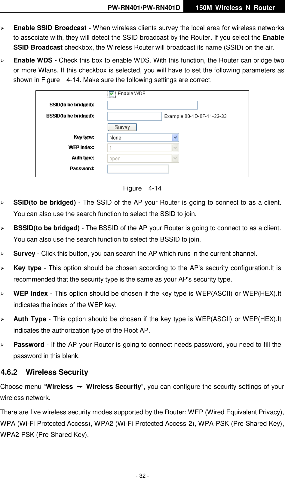 PW-RN401/PW-RN401D   150M  Wireless  N  Router    - 32 -  Enable SSID Broadcast - When wireless clients survey the local area for wireless networks to associate with, they will detect the SSID broadcast by the Router. If you select the Enable SSID Broadcast checkbox, the Wireless Router will broadcast its name (SSID) on the air.  Enable WDS - Check this box to enable WDS. With this function, the Router can bridge two or more Wlans. If this checkbox is selected, you will have to set the following parameters as shown in Figure    4-14. Make sure the following settings are correct.  Figure    4-14  SSID(to be bridged) - The SSID of the AP your Router is going to connect to as a client. You can also use the search function to select the SSID to join.  BSSID(to be bridged) - The BSSID of the AP your Router is going to connect to as a client. You can also use the search function to select the BSSID to join.  Survey - Click this button, you can search the AP which runs in the current channel.  Key type - This option should be chosen according to the AP's security configuration.It is recommended that the security type is the same as your AP's security type.  WEP Index - This option should be chosen if the key type is WEP(ASCII) or WEP(HEX).It indicates the index of the WEP key.  Auth Type - This option should be chosen if the key type is WEP(ASCII) or WEP(HEX).It indicates the authorization type of the Root AP.  Password - If the AP your Router is going to connect needs password, you need to fill the password in this blank. 4.6.2  Wireless Security Choose menu &ldquo;Wireless  &rarr;  Wireless Security&rdquo;, you can configure the security settings of your wireless network. There are five wireless security modes supported by the Router: WEP (Wired Equivalent Privacy), WPA (Wi-Fi Protected Access), WPA2 (Wi-Fi Protected Access 2), WPA-PSK (Pre-Shared Key), WPA2-PSK (Pre-Shared Key). 