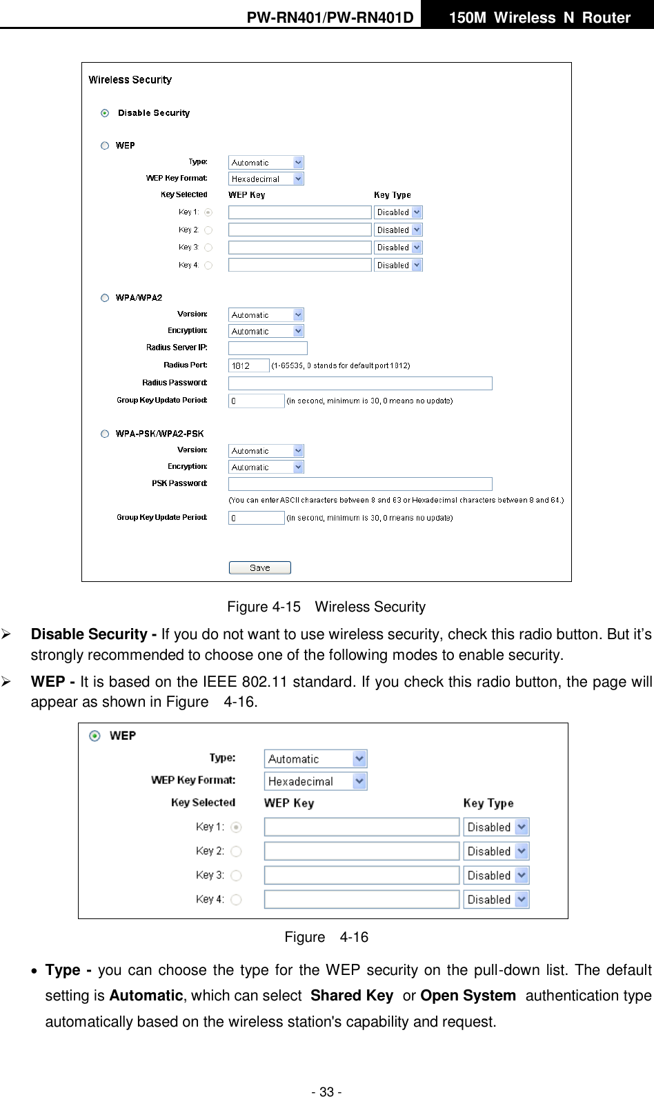 PW-RN401/PW-RN401D   150M  Wireless  N  Router    - 33 -  Figure 4-15    Wireless Security  Disable Security - If you do not want to use wireless security, check this radio button. But it&rsquo;s strongly recommended to choose one of the following modes to enable security.  WEP - It is based on the IEEE 802.11 standard. If you check this radio button, the page will appear as shown in Figure    4-16.    Figure    4-16  Type - you can choose the type for the WEP security on the pull-down list. The default setting is Automatic, which can select Shared Key or Open System authentication type automatically based on the wireless station's capability and request. 