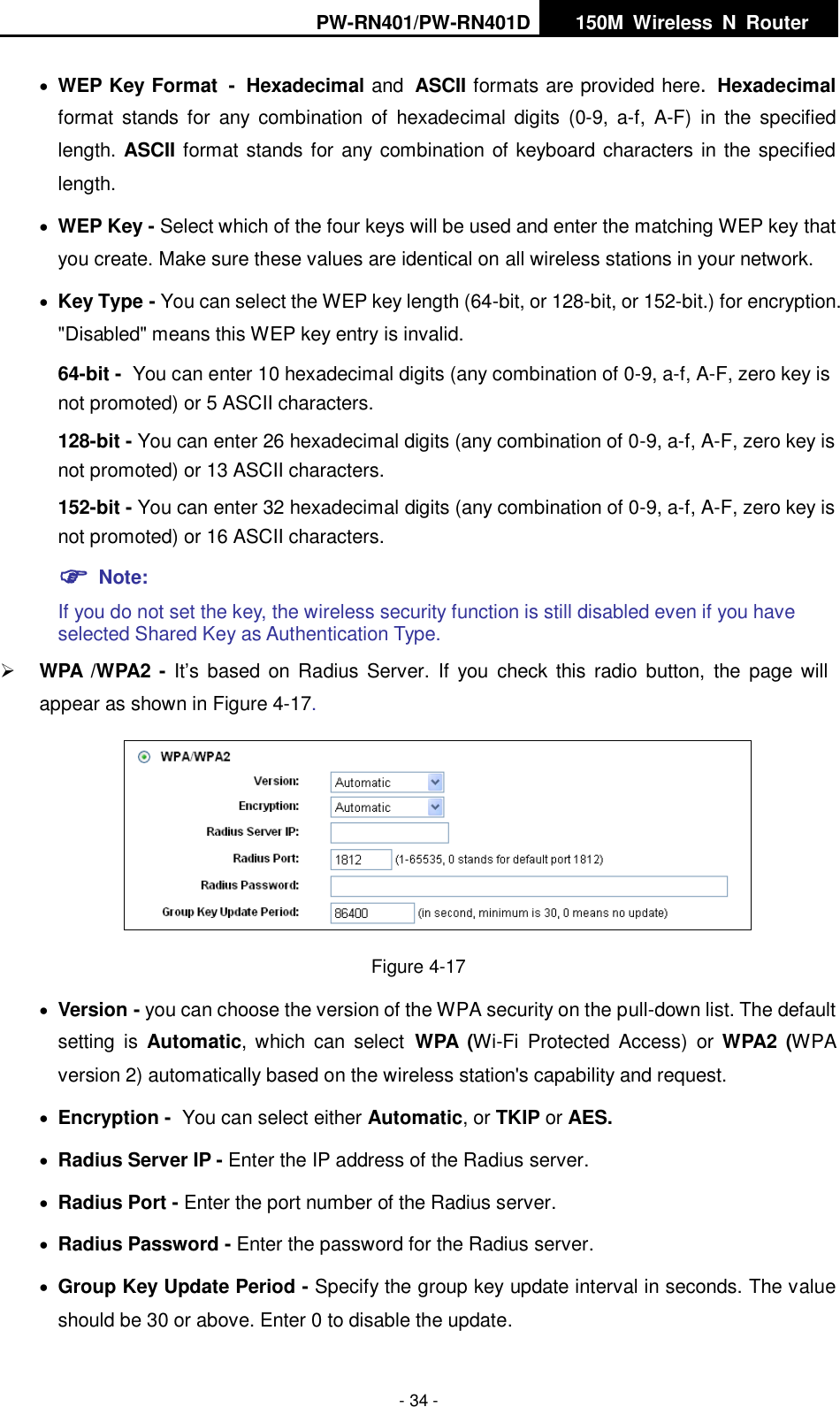 PW-RN401/PW-RN401D   150M  Wireless  N  Router    - 34 -  WEP Key Format - Hexadecimal and ASCII formats are provided here. Hexadecimal format  stands  for  any  combination  of  hexadecimal  digits  (0-9,  a-f,  A-F)  in  the  specified length. ASCII format stands for any combination of keyboard characters in the specified length.    WEP Key - Select which of the four keys will be used and enter the matching WEP key that you create. Make sure these values are identical on all wireless stations in your network.    Key Type - You can select the WEP key length (64-bit, or 128-bit, or 152-bit.) for encryption. "Disabled" means this WEP key entry is invalid. 64-bit - You can enter 10 hexadecimal digits (any combination of 0-9, a-f, A-F, zero key is not promoted) or 5 ASCII characters.   128-bit - You can enter 26 hexadecimal digits (any combination of 0-9, a-f, A-F, zero key is not promoted) or 13 ASCII characters.   152-bit - You can enter 32 hexadecimal digits (any combination of 0-9, a-f, A-F, zero key is not promoted) or 16 ASCII characters.    Note:   If you do not set the key, the wireless security function is still disabled even if you have selected Shared Key as Authentication Type.    WPA /WPA2 - It&rsquo;s  based  on Radius Server.  If you check this radio  button,  the  page will appear as shown in Figure 4-17.  Figure 4-17  Version - you can choose the version of the WPA security on the pull-down list. The default setting  is  Automatic, which  can  select WPA  (Wi-Fi  Protected  Access)  or WPA2  (WPA version 2) automatically based on the wireless station's capability and request.  Encryption - You can select either Automatic, or TKIP or AES.  Radius Server IP - Enter the IP address of the Radius server.  Radius Port - Enter the port number of the Radius server.  Radius Password - Enter the password for the Radius server.  Group Key Update Period - Specify the group key update interval in seconds. The value should be 30 or above. Enter 0 to disable the update. 