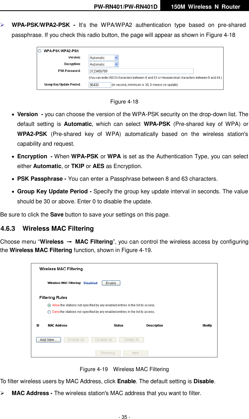 PW-RN401/PW-RN401D   150M  Wireless  N  Router    - 35 -  WPA-PSK/WPA2-PSK  - It&rsquo;s  the  WPA/WPA2  authentication  type  based  on  pre-shared passphrase. If you check this radio button, the page will appear as shown in Figure 4-18  Figure 4-18  Version - you can choose the version of the WPA-PSK security on the drop-down list. The default  setting  is  Automatic,  which  can  select WPA-PSK  (Pre-shared  key  of  WPA)  or WPA2-PSK  (Pre-shared  key  of  WPA)  automatically  based  on  the  wireless  station's capability and request.  Encryption - When WPA-PSK or WPA is set as the Authentication Type, you can select either Automatic, or TKIP or AES as Encryption.  PSK Passphrase - You can enter a Passphrase between 8 and 63 characters.  Group Key Update Period - Specify the group key update interval in seconds. The value should be 30 or above. Enter 0 to disable the update. Be sure to click the Save button to save your settings on this page. 4.6.3  Wireless MAC Filtering   Choose menu &ldquo;Wireless  &rarr;  MAC Filtering&rdquo;, you can control the wireless access by configuring the Wireless MAC Filtering function, shown in Figure 4-19.  Figure 4-19  Wireless MAC Filtering To filter wireless users by MAC Address, click Enable. The default setting is Disable.  MAC Address - The wireless station's MAC address that you want to filter.   