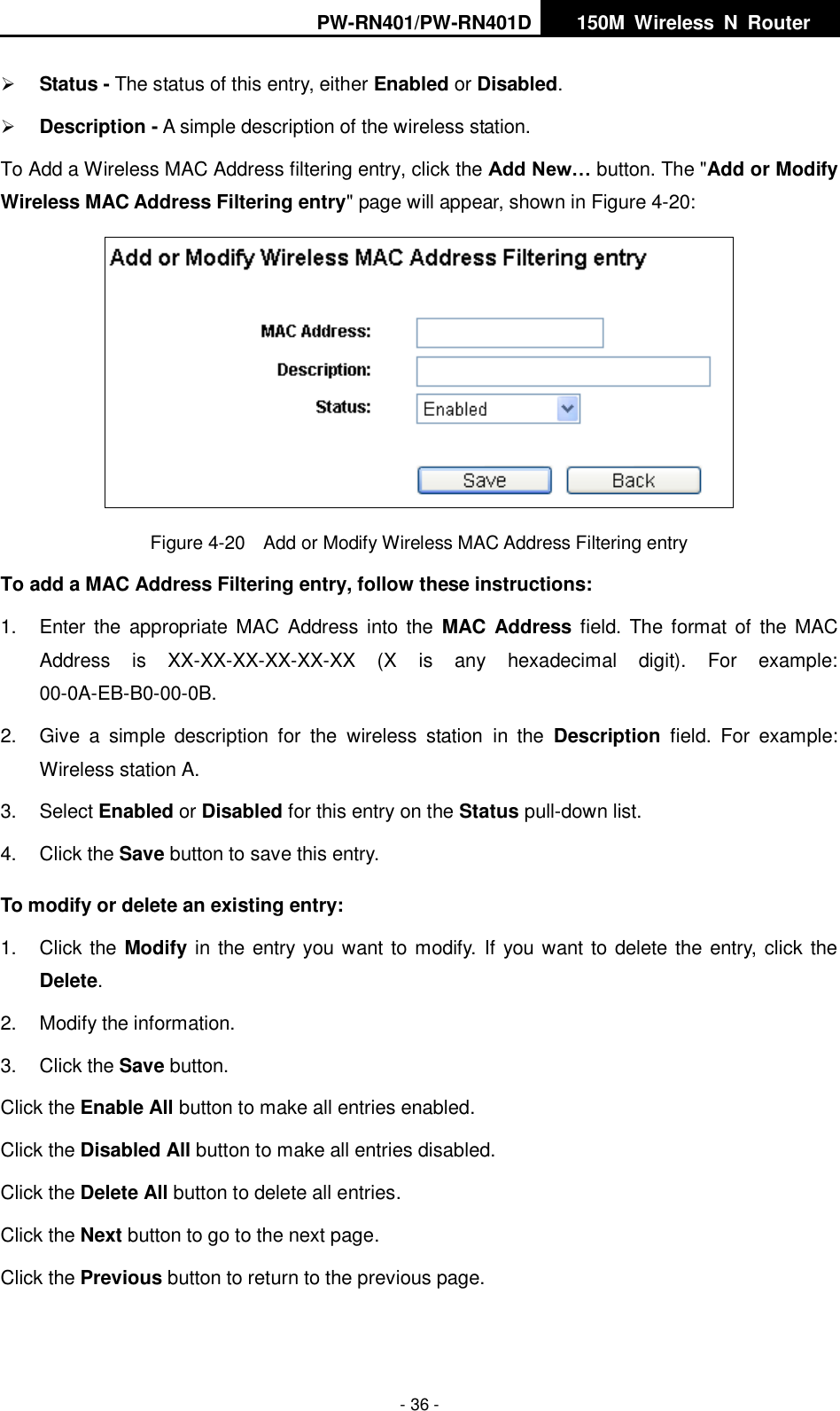 PW-RN401/PW-RN401D   150M  Wireless  N  Router    - 36 -  Status - The status of this entry, either Enabled or Disabled.  Description - A simple description of the wireless station.   To Add a Wireless MAC Address filtering entry, click the Add New&hellip; button. The "Add or Modify Wireless MAC Address Filtering entry" page will appear, shown in Figure 4-20:  Figure 4-20  Add or Modify Wireless MAC Address Filtering entry To add a MAC Address Filtering entry, follow these instructions: 1.  Enter  the  appropriate  MAC Address  into the  MAC Address field. The format  of  the  MAC Address  is  XX-XX-XX-XX-XX-XX  (X  is  any  hexadecimal  digit).  For  example: 00-0A-EB-B0-00-0B.   2.  Give  a  simple  description  for  the  wireless  station  in  the  Description  field.  For  example: Wireless station A. 3.  Select Enabled or Disabled for this entry on the Status pull-down list. 4. Click the Save button to save this entry. To modify or delete an existing entry: 1.  Click the Modify in the entry you want to modify.  If you want to delete the entry, click the Delete. 2.  Modify the information.   3.  Click the Save button. Click the Enable All button to make all entries enabled. Click the Disabled All button to make all entries disabled. Click the Delete All button to delete all entries. Click the Next button to go to the next page. Click the Previous button to return to the previous page. 