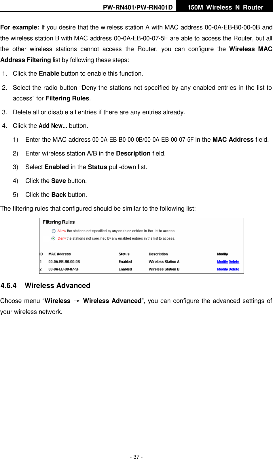 PW-RN401/PW-RN401D   150M  Wireless  N  Router    - 37 - For example: If you desire that the wireless station A with MAC address 00-0A-EB-B0-00-0B and the wireless station B with MAC address 00-0A-EB-00-07-5F are able to access the Router, but all the  other  wireless  stations  cannot  access  the  Router,  you  can  configure  the  Wireless  MAC Address Filtering list by following these steps: 1.  Click the Enable button to enable this function. 2.  Select the radio button &ldquo;Deny the stations not specified by any enabled entries in the list to access&rdquo; for Filtering Rules. 3.  Delete all or disable all entries if there are any entries already. 4.  Click the Add New... button.   1)  Enter the MAC address 00-0A-EB-B0-00-0B/00-0A-EB-00-07-5F in the MAC Address field. 2)  Enter wireless station A/B in the Description field. 3)  Select Enabled in the Status pull-down list. 4)  Click the Save button. 5)  Click the Back button. The filtering rules that configured should be similar to the following list:  4.6.4  Wireless Advanced Choose menu &ldquo;Wireless  &rarr;  Wireless Advanced&rdquo;, you can configure the advanced settings of your wireless network. 