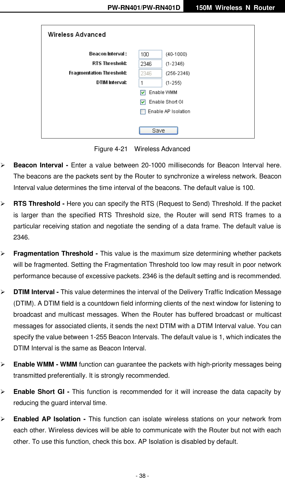 PW-RN401/PW-RN401D   150M  Wireless  N  Router    - 38 -  Figure 4-21    Wireless Advanced  Beacon Interval - Enter a value between 20-1000 milliseconds for Beacon Interval here. The beacons are the packets sent by the Router to synchronize a wireless network. Beacon Interval value determines the time interval of the beacons. The default value is 100.    RTS Threshold - Here you can specify the RTS (Request to Send) Threshold. If the packet is  larger  than  the  specified  RTS  Threshold  size,  the  Router  will  send  RTS  frames  to  a particular receiving station and negotiate the sending of a data frame. The default value is 2346.    Fragmentation Threshold - This value is the maximum size determining whether packets will be fragmented. Setting the Fragmentation Threshold too low may result in poor network performance because of excessive packets. 2346 is the default setting and is recommended.    DTIM Interval - This value determines the interval of the Delivery Traffic Indication Message (DTIM). A DTIM field is a countdown field informing clients of the next window for listening to broadcast and multicast messages. When the Router has buffered broadcast or multicast messages for associated clients, it sends the next DTIM with a DTIM Interval value. You can specify the value between 1-255 Beacon Intervals. The default value is 1, which indicates the DTIM Interval is the same as Beacon Interval.    Enable WMM - WMM function can guarantee the packets with high-priority messages being transmitted preferentially. It is strongly recommended.    Enable Short GI - This function is recommended for it will increase the data capacity by reducing the guard interval time.    Enabled AP Isolation -  This function can isolate  wireless stations on  your network from each other. Wireless devices will be able to communicate with the Router but not with each other. To use this function, check this box. AP Isolation is disabled by default. 