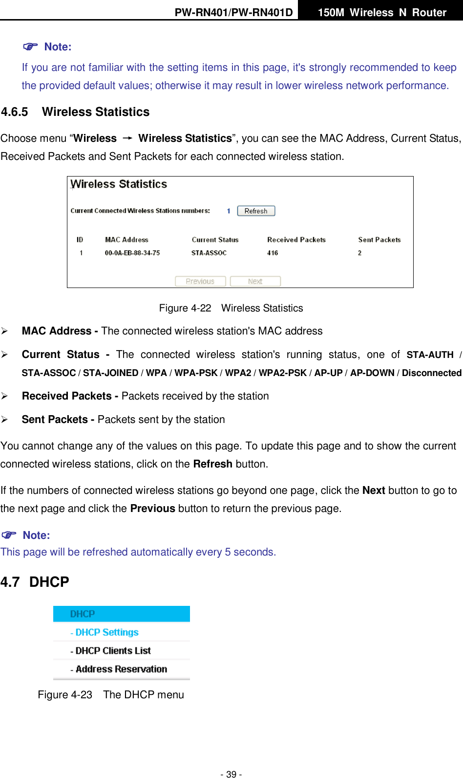 PW-RN401/PW-RN401D   150M  Wireless  N  Router    - 39 -  Note:   If you are not familiar with the setting items in this page, it's strongly recommended to keep the provided default values; otherwise it may result in lower wireless network performance. 4.6.5  Wireless Statistics Choose menu &ldquo;Wireless  &rarr;  Wireless Statistics&rdquo;, you can see the MAC Address, Current Status, Received Packets and Sent Packets for each connected wireless station.  Figure 4-22    Wireless Statistics  MAC Address - The connected wireless station's MAC address  Current  Status -  The  connected  wireless  station's  running  status,  one  of  STA-AUTH  / STA-ASSOC / STA-JOINED / WPA / WPA-PSK / WPA2 / WPA2-PSK / AP-UP / AP-DOWN / Disconnected  Received Packets - Packets received by the station  Sent Packets - Packets sent by the station You cannot change any of the values on this page. To update this page and to show the current connected wireless stations, click on the Refresh button.   If the numbers of connected wireless stations go beyond one page, click the Next button to go to the next page and click the Previous button to return the previous page.  Note:   This page will be refreshed automatically every 5 seconds. 4.7  DHCP  Figure 4-23  The DHCP menu 