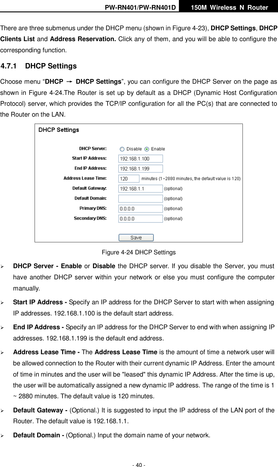 PW-RN401/PW-RN401D   150M  Wireless  N  Router    - 40 - There are three submenus under the DHCP menu (shown in Figure 4-23), DHCP Settings, DHCP Clients List and Address Reservation. Click any of them, and you will be able to configure the corresponding function. 4.7.1  DHCP Settings Choose menu &ldquo;DHCP &rarr;  DHCP Settings&rdquo;, you can configure the DHCP Server on the page as shown in Figure 4-24.The Router is set up by default as a DHCP (Dynamic Host Configuration Protocol) server, which provides the TCP/IP configuration for all the PC(s) that are connected to the Router on the LAN.    Figure 4-24 DHCP Settings  DHCP Server - Enable or Disable the DHCP server. If you disable the Server, you must have another DHCP server within your network or else you must configure the computer manually.  Start IP Address - Specify an IP address for the DHCP Server to start with when assigning IP addresses. 192.168.1.100 is the default start address.  End IP Address - Specify an IP address for the DHCP Server to end with when assigning IP addresses. 192.168.1.199 is the default end address.  Address Lease Time - The Address Lease Time is the amount of time a network user will be allowed connection to the Router with their current dynamic IP Address. Enter the amount of time in minutes and the user will be "leased" this dynamic IP Address. After the time is up, the user will be automatically assigned a new dynamic IP address. The range of the time is 1 ~ 2880 minutes. The default value is 120 minutes.  Default Gateway - (Optional.) It is suggested to input the IP address of the LAN port of the Router. The default value is 192.168.1.1.  Default Domain - (Optional.) Input the domain name of your network. 