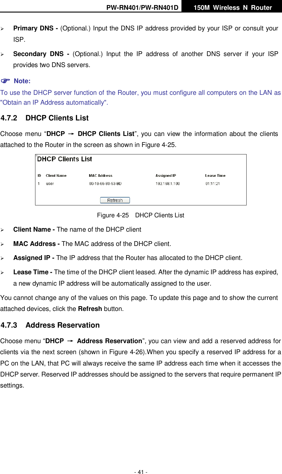 PW-RN401/PW-RN401D   150M  Wireless  N  Router    - 41 -  Primary DNS - (Optional.) Input the DNS IP address provided by your ISP or consult your ISP.  Secondary  DNS  -  (Optional.)  Input  the  IP  address  of  another  DNS  server  if  your  ISP provides two DNS servers.  Note: To use the DHCP server function of the Router, you must configure all computers on the LAN as "Obtain an IP Address automatically". 4.7.2  DHCP Clients List Choose menu &ldquo;DHCP  &rarr;  DHCP Clients List&rdquo;, you can view the information about the clients attached to the Router in the screen as shown in Figure 4-25.  Figure 4-25  DHCP Clients List  Client Name - The name of the DHCP client    MAC Address - The MAC address of the DHCP client.    Assigned IP - The IP address that the Router has allocated to the DHCP client.  Lease Time - The time of the DHCP client leased. After the dynamic IP address has expired, a new dynamic IP address will be automatically assigned to the user.     You cannot change any of the values on this page. To update this page and to show the current attached devices, click the Refresh button. 4.7.3  Address Reservation Choose menu &ldquo;DHCP &rarr;  Address Reservation&rdquo;, you can view and add a reserved address for clients via the next screen (shown in Figure 4-26).When you specify a reserved IP address for a PC on the LAN, that PC will always receive the same IP address each time when it accesses the DHCP server. Reserved IP addresses should be assigned to the servers that require permanent IP settings.   