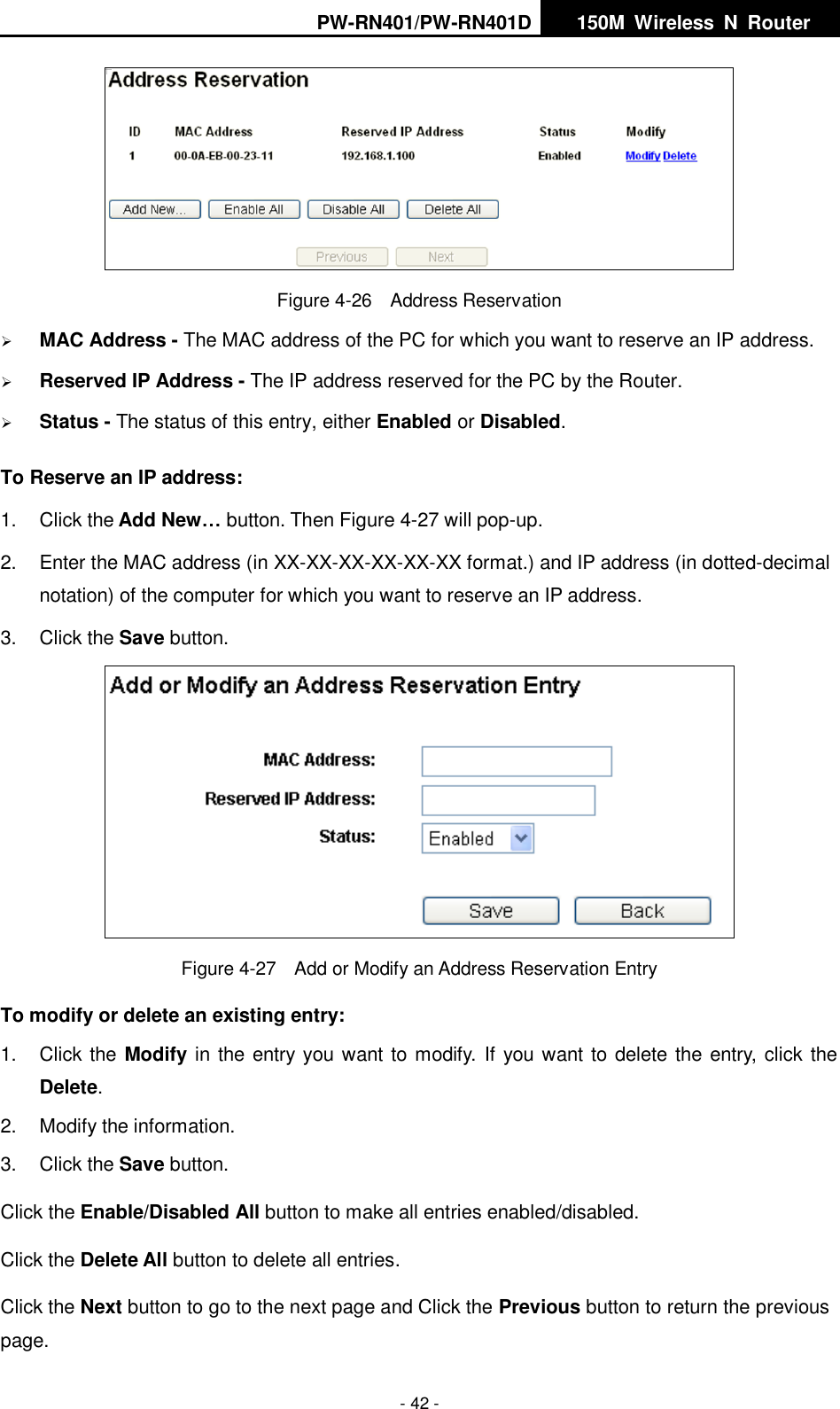PW-RN401/PW-RN401D   150M  Wireless  N  Router    - 42 -  Figure 4-26  Address Reservation  MAC Address - The MAC address of the PC for which you want to reserve an IP address.  Reserved IP Address - The IP address reserved for the PC by the Router.  Status - The status of this entry, either Enabled or Disabled. To Reserve an IP address:   1.  Click the Add New&hellip; button. Then Figure 4-27 will pop-up. 2.  Enter the MAC address (in XX-XX-XX-XX-XX-XX format.) and IP address (in dotted-decimal notation) of the computer for which you want to reserve an IP address.   3.  Click the Save button.    Figure 4-27  Add or Modify an Address Reservation Entry To modify or delete an existing entry: 1.  Click the Modify in the entry you want to modify.  If you want to delete the entry, click the Delete. 2.  Modify the information.   3.  Click the Save button. Click the Enable/Disabled All button to make all entries enabled/disabled. Click the Delete All button to delete all entries. Click the Next button to go to the next page and Click the Previous button to return the previous page. 