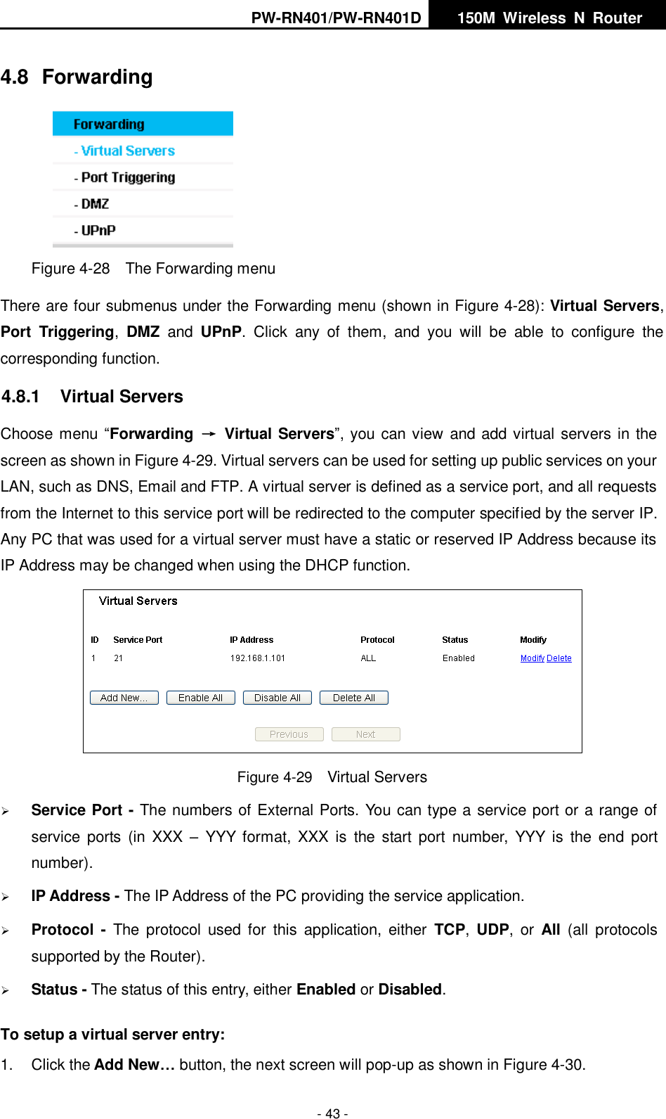 PW-RN401/PW-RN401D   150M  Wireless  N  Router    - 43 - 4.8  Forwarding  Figure 4-28    The Forwarding menu There are four submenus under the Forwarding menu (shown in Figure 4-28): Virtual Servers, Port  Triggering,  DMZ  and  UPnP.  Click  any  of  them,  and  you  will  be  able  to  configure  the corresponding function. 4.8.1  Virtual Servers Choose menu &ldquo;Forwarding  &rarr;  Virtual Servers&rdquo;, you can view and add virtual servers in the screen as shown in Figure 4-29. Virtual servers can be used for setting up public services on your LAN, such as DNS, Email and FTP. A virtual server is defined as a service port, and all requests from the Internet to this service port will be redirected to the computer specified by the server IP. Any PC that was used for a virtual server must have a static or reserved IP Address because its IP Address may be changed when using the DHCP function.    Figure 4-29  Virtual Servers  Service Port - The numbers of External Ports. You can type a service port or a range of service  ports  (in XXX  &ndash; YYY  format,  XXX  is  the  start  port  number,  YYY  is  the  end  port number).    IP Address - The IP Address of the PC providing the service application.  Protocol  -  The  protocol  used  for  this  application,  either  TCP,  UDP,  or  All  (all  protocols supported by the Router).  Status - The status of this entry, either Enabled or Disabled. To setup a virtual server entry:   1.  Click the Add New&hellip; button, the next screen will pop-up as shown in Figure 4-30. 