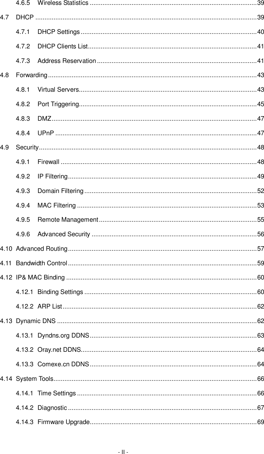  - II - 4.6.5 Wireless Statistics ............................................................................................ 39 4.7 DHCP .......................................................................................................................... 39 4.7.1 DHCP Settings ................................................................................................. 40 4.7.2 DHCP Clients List ............................................................................................. 41 4.7.3 Address Reservation ........................................................................................ 41 4.8 Forwarding ................................................................................................................... 43 4.8.1 Virtual Servers .................................................................................................. 43 4.8.2 Port Triggering .................................................................................................. 45 4.8.3 DMZ ................................................................................................................. 47 4.8.4 UPnP ............................................................................................................... 47 4.9 Security ........................................................................................................................ 48 4.9.1 Firewall ............................................................................................................ 48 4.9.2 IP Filtering ........................................................................................................ 49 4.9.3 Domain Filtering ............................................................................................... 52 4.9.4 MAC Filtering ................................................................................................... 53 4.9.5 Remote Management ....................................................................................... 55 4.9.6 Advanced Security ........................................................................................... 56 4.10 Advanced Routing ........................................................................................................ 57 4.11 Bandwidth Control ........................................................................................................ 59 4.12 IP&amp; MAC Binding ......................................................................................................... 60 4.12.1 Binding Settings ............................................................................................... 60 4.12.2 ARP List ........................................................................................................... 62 4.13 Dynamic DNS .............................................................................................................. 62 4.13.1 Dyndns.org DDNS ............................................................................................ 63 4.13.2 Oray.net DDNS................................................................................................. 64 4.13.3 Comexe.cn DDNS ............................................................................................ 64 4.14 System Tools ................................................................................................................ 66 4.14.1 Time Settings ................................................................................................... 66 4.14.2 Diagnostic ........................................................................................................ 67 4.14.3 Firmware Upgrade ............................................................................................ 69 